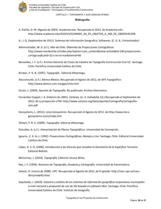 Pontificia Universidad Católica de Chile.
Facultad de Ingeniería / Escuela de Construcción Civil.
Línea de Investigación: Tecnologías y Procedimientos Constructivos.
CAPITULO 1: TOPOGRAFÍA Y SUS CIENCIAS AFINES
Topografía en los Proyectos de Construcción
Página 56 de 57
Bibliografía
A. Patiño, D. M. (Agosto de 2003). Academia.edu. Recuperado el 2012, de Academia.edu:
http://www.academia.edu/432413/SCANNER_3D_DE_OBJETOS_A_360_DE_OBSERVACION
A., J. Q. (Septiembre de 2012). Sistemas de información Geografica, Softwares. (C. G. B., Entrevistador)
Administrador, M. d. (s.f.). Mar de Chile. Obtenido de Proyecciones Cartográficas:
http://www.mardechile.cl/index.php?option=com_content&view=article&id=140:proyecciones-
cartogrcas&catid=22:v-en-el-mar&Itemid=66
Benavides, J. F. (s.f.). Archivo Docente de Clases de Catedra de Topografía Construcción Civil UC. Santiago
Chile: Pontificia Universidad Católica de Chile.
Brinker, P. R.-R. (1997). Topografía . Editorial Alfaomega.
Desconocido. (s.f.). Abreco Mexico. Recuperado el Agosto de 2012, de GPS Topográfico:
http://www.abreco.com.mx/gps/imita.htm
Durán, L. (2009). Apuntes de Topografía. No publicado, Archivo Electrónico.
Fernández-Coppel, I. A. (Febrero de 2001). Cartesia. (U. d. Valladolid, Ed.) Recuperado el Septiembre de
2012, de La proyección UTM: http://www.cartesia.org/data/apuntes/cartografia/cartografia-
utm.pdf
Geosystems, L. (2012). Leica Geosystems. Recuperado el Agosto de 2012, de http://www.leica-
geosystems.es/es/index.htm
Ghilani, P. R.-C. (2009). Topografía. Editorial Alfaomega.
González, A. (s.f.). Interpretación de Planos Topográficos. Universidad de Concepción.
Ignacio., E. K.-A.-J. (1992). Proyecciones Cartográficas, Manejo y Uso. Santiago, Chile: Editorial Universidad
Católica de Chile.
López, D. S.-G. (2000). Introducción a las Ciencias que estudian la Geometría de la Superficie Terrestre.
Editorial Bellisto.
McCormac, J. (2010). Topografía. Editorial Limusa Wiley.
Rey, J. F. (1999). Nociones de Topografía, Geodesia y Cartografía. Universidad de Extremadura.
Salazar, D. (marzo de 2008). UPC. Recuperado el Agosto de 2012, de El geoide: http://nacc.upc.es/nacc-
libro/node43.html
Sepulveda, J. (2010). Catastro y análisis de los sistemas de información geográfica corporativos municipales
a nivel nacional y propuesta de uso de SIG basado en software libre. Santiago, Chile: Pontificia
Universidad Católica de Chile. Instituto de Geografía.
 