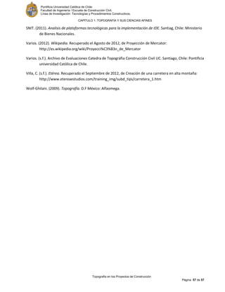 Pontificia Universidad Católica de Chile.
Facultad de Ingeniería / Escuela de Construcción Civil.
Línea de Investigación: Tecnologías y Procedimientos Constructivos.
CAPITULO 1: TOPOGRAFÍA Y SUS CIENCIAS AFINES
Topografía en los Proyectos de Construcción
Página 57 de 57
SNIT. (2011). Analisis de plataformas tecnológicas para la implementación de IDE. Santiag, Chile: Ministerio
de Bienes Nacionales.
Varios. (2012). Wikipedia. Recuperado el Agosto de 2012, de Proyección de Mercator:
http://es.wikipedia.org/wiki/Proyecci%C3%B3n_de_Mercator
Varios. (s.f.). Archivo de Evaluaciones Catedra de Topográfia Construcción Civil UC. Santiago, Chile: Pontificia
universidad Católica de Chile.
Villa, C. (s.f.). Etérea. Recuperado el Septiembre de 2012, de Creación de una carretera en alta montaña:
http://www.etereaestudios.com/training_img/subd_tips/carretera_1.htm
Wolf-Ghilani. (2009). Topografía. D.F México: Alfaomega.
 