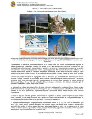 Pontificia Universidad Católica de Chile.
Facultad de Ingeniería / Escuela de Construcción Civil.
Línea de Investigación: Tecnologías y Procedimientos Constructivos.
CAPITULO 1: TOPOGRAFÍA Y SUS CIENCIAS AFINES
Topografía en los Proyectos de Construcción
Página 6 de 57
Imagen 1.1.8: “proyectos que requieren de la tipografía (2)”
Fuente:1-http://www.sorteopremios.com/blog/wp-content/uploads/El-Viaducto-de-Millau.jpg;2-http://vaumm.blogspot.com/2011/01/alta-
montana.html;3-http://tgv.strefa.pl/tgv/lgv/eurotunel_schemat.gif;4-http://www.ed.cl/images/173/ACIERTO/Edificio-Cruz-del-Sur-Luis-
Izquierdo.jpg
Generalmente se habla de posiciones relativas en la construcción por cuanto no siempre se requiere de
valores absolutos o invariables a través del tiempo, como por ejemplo para modificar un recinto en una
edificación es suficiente referir los cambios en relación a su entorno, no es necesario posicionar el cambio
con referencia a los perímetros de ésta o a los espacios públicos. O la posición de un nuevo edificio, en un
campus universitario, donde es suficiente emplazarlo en función de sus edificios vecinos contiguo, y por
ende no es necesario ubicarlo dentro de la municipalidad o provincia o región donde se ubica dicho campus.
También se puede considerar la topografía como la disciplina que comprende los métodos para medir,
procesar, dibujar y difundir la información acerca de las características del terreno estudiado y su medio
ambiente, sean éstas de origen natural o construidas por el hombre. Este concepto se puede asociar al
término geomática, el cual ha sido utilizado últimamente para referirse a las labores realizadas por la
topografía, cartografía y otras áreas en el pasado.
La topografía al trabajar sobre superficies de poca extensión, a éstas se les puede considerar planas, ya que
la diferencia entre el arco y la cuerda es mínima por lo que se puede despreciar esta diferencia o error. Esto
permite el uso de la geometría y trigonometría plana o euclidiana, dando mayor sencillez a los cálculos
topográficos.
Cuando se requiera estudiar grandes extensiones de superficie se deriva a otra disciplina que se conoce
como Geodesia, que si debe considerar a la Tierra como una superficie cerrada, lo cual genera variación en
los resultados obtenidos y el uso de la geometría y trigonometría esférica.
La topografía determina para los proyectos las coordenadas planas (x, y) o (E, N),o sea la Planimetría, y la
altura (z) o cota o altitud, o sea la Altimetría, de diversos puntos del terreno o del proyecto, definiendo la
geometría del predio, el relieve, las pendientes y las singularidades de éste; o el emplazamiento de estos
puntos en terreno para su ejecución o control, o sea el Replanteo que posiciona todos los puntos relevantes
del proyecto, según corresponda, de acuerdo a éste.
 