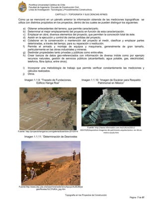 Pontificia Universidad Católica de Chile.
Facultad de Ingeniería / Escuela de Construcción Civil.
Línea de Investigación: Tecnologías y Procedimientos Constructivos.
CAPITULO 1: TOPOGRAFÍA Y SUS CIENCIAS AFINES
Topografía en los Proyectos de Construcción
Página 7 de 57
Como ya se mencionó en un párrafo anterior la información obtenida de las mediciones topográficas se
utiliza con distintos propósitos en los proyectos, dentro de los cuales se pueden distinguir los siguientes:
a) Obtener antecedentes del terreno, que permite caracterizarlo.
b) Determinar el mejor emplazamiento del proyecto en función de esta caracterización.
c) Emplazar en obra, diversos elementos del proyecto, que permiten la concreción total de éste.
d) Asistir en la ejecución y control de ciertas partidas del proyecto.
e) Colaborar en la conservación o mantención del proyecto al medir, clasificar y emplazar partes
deterioradas, a través del tiempo, para su reparación o restitución.
f) Permite el armado y montaje de equipos y maquinaria, generalmente de gran tamaño,
particularmente en las obras industriales y mineras.
g) Deslindar propiedades tanto privadas y públicas como entre ellas.
h) Crear bancos de datos geo-referenciados con información de diversa índole como por ejemplo
recursos naturales, gestión de servicios públicos (alcantarillado, agua potable, gas, electricidad,
telefonía, fibra óptica, entre otros).
i) Incorporar una metodología de trabajo que permite verificar constantemente las mediciones y
cálculos realizados.
j) Otros.
Imagen 1.1.9: “Trazado de Fundaciones,
Edificio Hanga Roa”
Fuente: http://proyectohangaroa.com/galeria/diciembre-2010/4-4/
Imagen 1.1.10: “Imagen de Escáner para Respaldo
Patrimonial en México”
Fuente: http://www.informador.com.mx/cultura/2011/
265374/6/expondran-imagenes-de-patrimonio-arquitectonico -en-3d-en-
metro-zocalo.htm
Imagen 1.1.11: “Determinación de Desniveles
Fuente:http://www.etp.uda.cl/areas/mineria/terreno/Apoyo/ALBUM/pa
ges/Nivelaci%C3%B3n_jpg.htm
 