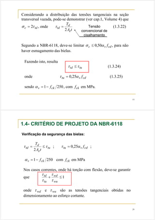 19 
Considerando a distribuição das tensões tangenciais na seção 
transversal vazada, pode-se demonstrar (ver cap.1, Volume 4) que 
σ c = 2τ td , onde 
T 
d 
e 
τ = T e n s ã o (1.3.22) 
A t 
td 2 
convencional de 
cisalhamento 
Segundo a NBR-6118, deve-se limitar σ c ≤ 0,50α v fcd , para não 
haver esmagamento das bielas. 
Fazendo isto, resulta 
τ td ≤τ tu (1.3.24) 
onde τ tu = 0,25α v fcd (1.3.25) 
sendo α v = 1− fck 250, com fck em MPa. 
20 
1.4- CRITÉRIO DE PROJETO DA NBR-6118 
Verificação da segurança das bielas: 
T τ = ≤τ 
tu 
d 
td A t 
e 
2 
; τ tu = 0,25α v fcd ; 
α v = 1− fck 250 com fck em MPa 
Nos casos correntes, onde há torção com flexão, deve-se garantir 
τ 
que + wd 
≤ 1 
wu 
τ 
td 
tu 
τ 
τ 
onde τ wd e τ wu são as tensões tangenciais obtidas no 
dimensionamento ao esforço cortante. 
 