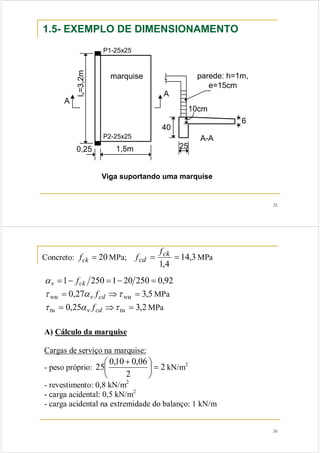 25 
1.5- EXEMPLO DE DIMENSIONAMENTO 
lv=3,2m 
0,25 1,5m 
A 
25 
40 
parede: h=1m, 
10cm 
6 
e=15cm 
A-A 
marquise 
A 
P1-25x25 
P2-25x25 
Viga suportando uma marquise 
26 
f 
= ck = 
f MPa 
Concreto: fck = 20MPa; 14,3 
1,4 
cd 
αv =1− fck 250 =1− 20 250 = 0,92 
τ wu = 0,27α v fcd ⇒τ wu = 3,5MPa 
τ tu = 0,25α v fcd ⇒τ tu = 3,2MPa 
A) Cálculo da marquise 
Cargas de serviço na marquise: 
- peso próprio: 2 
25 ⎛ 0,10 + 
0,06 ⎞ 
2 
⎟⎠ 
= ⎜⎝ 
kN/m2 
- revestimento: 0,8 kN/m2 
- carga acidental: 0,5 kN/m2 
- carga acidental na extremidade do balanço: 1 kN/m 
 