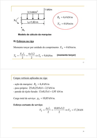27 
1 kN/m 
3,3 kN/m2 
lm=1,63 m 
Rk 
Xk 
Modelo de cálculo da marquise 
Rk = 6,4 kN/m 
X k = 6 kNm/m 
B) Esforços na viga 
Momento torçor por unidade de comprimento X k = 6 kNm/m. 
T 9,6 
kNm (momento torçor) 
X k l v 
6 x 
3,2 
k T = = ⇒ k = 
2 
2 
k V V p l x kN 
28 
Cargas verticais aplicadas na viga: 
- ação da marquise: Rk = 6,4 kN/m 
- peso próprio: 25x0,25x0,4 = 2,5 kN/m 
- parede de tijolo furado: 13x0,15x1=1,95 kN/m 
Carga total de serviço: pk = 10,85 kN/m. 
Esforço cortante de serviço: 
17,36 
10,85 3,2 
k v 
= = ⇒ k = 
2 
2 
 