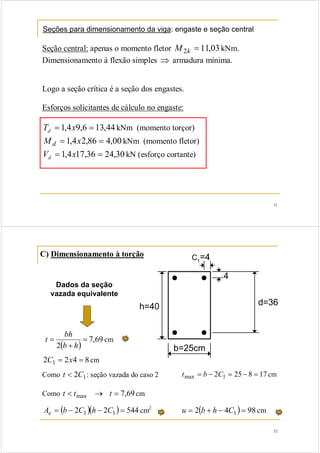 31 
Seções para dimensionamento da viga: engaste e seção central 
Seção central: apenas o momento fletor M2k = 11,03 kNm. 
Dimensionamento à flexão simples ⇒ armadura mínima. 
Logo a seção crítica é a seção dos engastes. 
Esforços solicitantes de cálculo no engaste: 
T = 1,4x9,6 = 13,44 d kNm (momento torçor) 
Md = 1,4x2,86 = 4,00 kNm (momento fletor) 
V = 1,4x17,36 = 24,30 d kN (esforço cortante) 
C1=4 
h=40 d=36 
t bh cm 
2C1 = 2x4 = 8 cm 
Como t < 2C1: seção vazada do caso 2 tmax = b − 2C1 = 25 − 8 = 17 cm 
Como t < tmax → t = 7,69 cm 
Ae = (b − 2C1 )(h − 2C1 ) = 544 cm2 u = 2(b + h − 4C1 ) = 98 cm 
32 
C) Dimensionamento à torção 
b=25cm 
4 
Dados da seção 
vazada equivalente 
2 
( ) = 
7,69 
+ 
= 
b h 
 