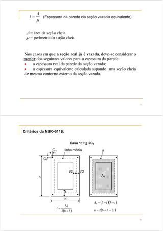 7 
t = A (Espessura da parede da seção vazada equivalente) 
μ 
A= área da seção cheia 
μ = perímetro da seção cheia. 
Nos casos em que a seção real já é vazada, deve-se considerar o 
menor dos seguintes valores para a espessura da parede: 
• a espessura real da parede da seção vazada; 
• a espessura equivalente calculada supondo uma seção cheia 
de mesmo contorno externo da seção vazada. 
8 
t bh 
(b + 
h) 
= 
2 
Ae = (b −t)(h −t) 
u = 2(b + h − 2t) 
Critérios da NBR-6118: 
 