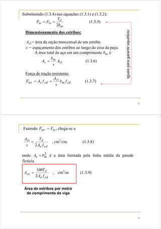 13 
Substituindo (1.3.4) nas equações (1.3.1) e (1.3.2): 
d 
= = (1.3.5) 
te ts b 
m 
T 
F F 
2 
Dimensionamento dos estribos: 
As1= área da seção transversal de um estribo. 
s = espaçamento dos estribos ao longo do eixo da peça. 
A área total de aço em um comprimento bm é 
A = (1.3.6) 
s1 
b 
m 
s A 
s 
Força de tração resistente: 
F = A f = 1 (1.3.7) 
m yd 
A 
s 
ter s yd b f 
s 
Iguais para garantir equilíbrio 
14 
Fazendo Fter = Fte , chega-se a 
T 
A 
s d 
1 = , cm2/cm (1.3.8) 
A f 
e yd 
s 
2 
onde 2m 
Ae = b é a área limitada pela linha média da parede 
fictícia. 
T 
100 = d 
, cm2/m (1.3.9) 
sw A f 
e yd 
A 
2 
Área de estribos por metro 
de comprimento da viga 
 