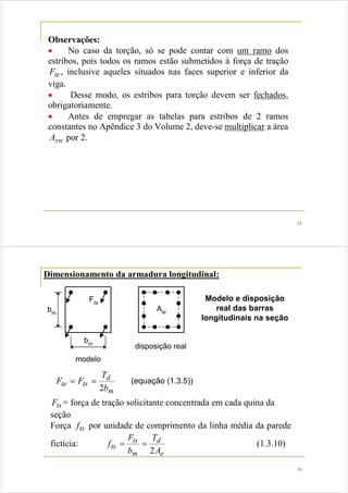 15 
Observações: 
• No caso da torção, só se pode contar com um ramo dos 
estribos, pois todos os ramos estão submetidos à força de tração 
Fte , inclusive aqueles situados nas faces superior e inferior da 
viga. 
• Desse modo, os estribos para torção devem ser fechados, 
obrigatoriamente. 
• Antes de empregar as tabelas para estribos de 2 ramos 
constantes no Apêndice 3 do Volume 2, deve-se multiplicar a área 
Asw por 2. 
16 
Dimensionamento da armadura longitudinal: 
Fts 
bm 
bm 
modelo 
Asl 
disposição real 
Modelo e disposição 
real das barras 
longitudinais na seção 
d 
= = (equação (1.3.5)) 
te ts b 
m 
T 
F F 
2 
Fts = força de tração solicitante concentrada em cada quina da 
seção 
Força fts por unidade de comprimento da linha média da parede 
F 
fictícia: 
d 
= = (1.3.10) 
ts A 
e 
ts 
m 
T 
b 
f 
2 
 