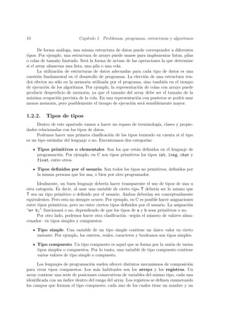 10                          Cap´
                               ıtulo 1. Problemas, programas, estructuras y algoritmos

       De forma an´loga, una misma estructura de datos puede corresponder a diferentes
                     a
tipos. Por ejemplo, una estructura de arrays puede usarse para implementar listas, pilas
o colas de tama˜o limitado. Ser´ la forma de actuar de las operaciones la que determine
                 n               a
si el array almacena una lista, una pila o una cola.
       La utilizaci´n de estructuras de datos adecuadas para cada tipo de datos es una
                   o
cuesti´n fundamental en el desarrollo de programas. La elecci´n de una estructura ten-
       o                                                       o
dr´ efectos no s´lo en la memoria utilizada por el programa, sino tambi´n en el tiempo
   a              o                                                      e
de ejecuci´n de los algoritmos. Por ejemplo, la representaci´n de colas con arrays puede
           o                                                o
producir desperdicio de memoria, ya que el tama˜o del array debe ser el tama˜o de la
                                                   n                            n
m´xima ocupaci´n prevista de la cola. En una representaci´n con punteros se podr´ usar
  a               o                                        o                       a
menos memoria, pero posiblemente el tiempo de ejecuci´n ser´ sensiblemente mayor.
                                                        o     a

1.2.2.    Tipos de tipos
     Dentro de este apartado vamos a hacer un repaso de terminolog´ clases y propie-
                                                                   ıa,
dades relacionadas con los tipos de datos.
     Podemos hacer una primera clasiﬁcaci´n de los tipos teniendo en cuenta si el tipo
                                           o
es un tipo est´ndar del lenguaje o no. Encontramos dos categor´
              a                                               ıas:

     Tipos primitivos o elementales. Son los que est´n deﬁnidos en el lenguaje de
                                                       a
     programaci´n. Por ejemplo, en C son tipos primitivos los tipos int, long, char y
                o
     float, entre otros.

     Tipos deﬁnidos por el usuario. Son todos los tipos no primitivos, deﬁnidos por
     la misma persona que los usa, o bien por otro programador.

      Idealmente, un buen lenguaje deber´ hacer transparente el uso de tipos de una u
                                           ıa
otra categor´ Es decir, al usar una variable de cierto tipo T deber´ ser lo mismo que
             ıa.                                                      ıa
T sea un tipo primitivo o deﬁnido por el usuario. Ambos deber´ ser conceptualmente
                                                                 ıan
equivalentes. Pero esto no siempre ocurre. Por ejemplo, en C es posible hacer asignaciones
entre tipos primitivos, pero no entre ciertos tipos deﬁnidos por el usuario. La asignaci´n
                                                                                        o
“a= b;” funcionar´ o no, dependiendo de que los tipos de a y b sean primitivos o no.
                   a
      Por otro lado, podemos hacer otra clasiﬁcaci´n –seg´n el n´mero de valores alma-
                                                    o      u       u
cenados– en tipos simples y compuestos:

     Tipo simple. Una variable de un tipo simple contiene un unico valor en cierto
                                                                     ´
     instante. Por ejemplo, los enteros, reales, caracteres y booleanos son tipos simples.

     Tipo compuesto. Un tipo compuesto es aquel que se forma por la uni´n de varios
                                                                          o
     tipos simples o compuestos. Por lo tanto, una variable de tipo compuesto contiene
     varios valores de tipo simple o compuesto.

      Los lenguajes de programaci´n suelen ofrecer distintos mecanismos de composici´n
                                   o                                                   o
para crear tipos compuestos. Los m´s habituales son los arrays y los registros. Un
                                       a
array contiene una serie de posiciones consecutivas de variables del mismo tipo, cada una
identiﬁcada con un ´ındice dentro del rango del array. Los registros se deﬁnen enumerando
los campos que forman el tipo compuesto, cada uno de los cuales tiene un nombre y un
 