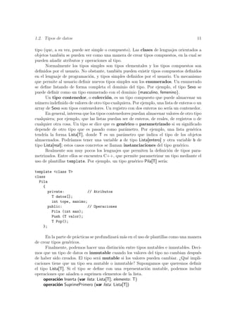 1.2. Tipos de datos                                                                     11

tipo (que, a su vez, puede ser simple o compuesto). Las clases de lenguajes orientados a
objetos tambi´n se pueden ver como una manera de crear tipos compuestos, en la cual se
               e
pueden a˜adir atributos y operaciones al tipo.
          n
      Normalmente los tipos simples son tipos elementales y los tipos compuestos son
deﬁnidos por el usuario. No obstante, tambi´n pueden existir tipos compuestos deﬁnidos
                                               e
en el lenguaje de programaci´n, y tipos simples deﬁnidos por el usuario. Un mecanismo
                                o
que permite al usuario deﬁnir nuevos tipos simples son los enumerados. Un enumerado
se deﬁne listando de forma completa el dominio del tipo. Por ejemplo, el tipo Sexo se
puede deﬁnir como un tipo enumerado con el dominio {masculino, femenino}.
      Un tipo contenedor, o colecci´n, es un tipo compuesto que puede almacenar un
                                         o
n´mero indeﬁnido de valores de otro tipo cualquiera. Por ejemplo, una lista de enteros o un
  u
array de Sexo son tipos contenedores. Un registro con dos enteros no ser´ un contenedor.
                                                                           ıa
      En general, interesa que los tipos contenedores puedan almacenar valores de otro tipo
cualquiera; por ejemplo, que las listas puedan ser de enteros, de reales, de registros o de
cualquier otra cosa. Un tipo se dice que es gen´rico o parametrizado si su signiﬁcado
                                                  e
depende de otro tipo que es pasado como par´metro. Por ejemplo, una lista gen´rica
                                                   a                                   e
tendr´ la forma Lista[T], donde T es un par´metro que indica el tipo de los objetos
      ıa                                         a
almacenados. Podr´    ıamos tener una variable a de tipo Lista[entero] y otra variable b de
tipo Lista[real]; estos casos concretos se llaman instanciaciones del tipo gen´rico.
                                                                               e
      Realmente son muy pocos los lenguajes que permiten la deﬁnici´n de tipos para-
                                                                           o
metrizados. Entre ellos se encuentra C++, que permite parametrizar un tipo mediante el
uso de plantillas template. Por ejemplo, un tipo gen´rico Pila[T] ser´
                                                       e               ıa:

template <class T>
class
  Pila
    {
      private:            // Atributos
        T datos[];
        int tope, maximo;
      public:             // Operaciones
        Pila (int max);
        Push (T valor);
        T Pop();
    };

      En la parte de pr´cticas se profundizar´ m´s en el uso de plantillas como una manera
                       a                       a a
de crear tipos gen´ricos.
                   e
      Finalmente, podemos hacer una distinci´n entre tipos mutables e inmutables. Deci-
                                                 o
mos que un tipo de datos es inmutable cuando los valores del tipo no cambian despu´s    e
de haber sido creados. El tipo ser´ mutable si los valores pueden cambiar. ¿Qu´ impli-
                                    a                                              e
caciones tiene que un tipo sea mutable o inmutable? Supongamos que queremos deﬁnir
el tipo Lista[T]. Si el tipo se deﬁne con una representaci´n mutable, podemos incluir
                                                             o
operaciones que a˜aden o suprimen elementos de la lista.
                   n
     operaci´n Inserta (var lista: Lista[T]; elemento: T)
             o
     operaci´n SuprimePrimero (var lista: Lista[T])
             o
 