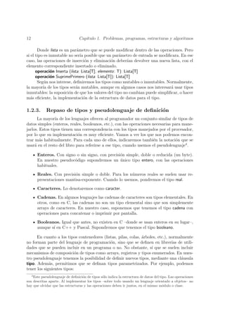 12                               Cap´
                                    ıtulo 1. Problemas, programas, estructuras y algoritmos

       Donde lista es un par´metro que se puede modiﬁcar dentro de las operaciones. Pero
                             a
si el tipo es inmutable no ser´ posible que un par´metro de entrada se modiﬁcara. En ese
                               ıa                    a
caso, las operaciones de inserci´n y eliminaci´n deber´ devolver una nueva lista, con el
                                  o             o         ıan
elemento correspondiente insertado o eliminado.
      operaci´n Inserta (lista: Lista[T]; elemento: T): Lista[T]
               o
      operaci´n SuprimePrimero (lista: Lista[T]): Lista[T]
               o
       Seg´n nos interese, deﬁniremos los tipos como mutables o inmutables. Normalmente,
           u
la mayor´ de los tipos ser´n mutables, aunque en algunos casos nos interesar´ usar tipos
          ıa                a                                                 a
inmutables: la suposici´n de que los valores del tipo no cambian puede simpliﬁcar, o hacer
                        o
m´s eﬁciente, la implementaci´n de la estructura de datos para el tipo.
   a                             o

1.2.3.       Repaso de tipos y pseudolenguaje de deﬁnici´n
                                                        o
       La mayor´ de los lenguajes ofrecen al programador un conjunto similar de tipos de
                ıa
datos simples (enteros, reales, booleanos, etc.), con las operaciones necesarias para mane-
jarlos. Estos tipos tienen una correspondencia con los tipos manejados por el procesador,
por lo que su implementaci´n es muy eﬁciente. Vamos a ver los que nos podemos encon-
                             o
trar m´s habitualmente. Para cada uno de ellos, indicaremos tambi´n la notaci´n que se
        a                                                              e          o
usar´ en el resto del libro para referirse a ese tipo, cuando usemos el pseudolenguaje4 .
     a

         Enteros. Con signo o sin signo, con precisi´n simple, doble o reducida (un byte).
                                                    o
         En nuestro pseudoc´digo supondremos un unico tipo entero, con las operaciones
                           o                        ´
         habituales.

         Reales. Con precisi´n simple o doble. Para los n´meros reales se suelen usar re-
                            o                            u
         presentaciones mantisa-exponente. Cuando lo usemos, pondremos el tipo real.

         Caracteres. Lo denotaremos como caracter.

         Cadenas. En algunos lenguajes las cadenas de caracteres son tipos elementales. En
         otros, como en C, las cadenas no son un tipo elemental sino que son simplemente
         arrays de caracteres. En nuestro caso, suponemos que tenemos el tipo cadena con
         operaciones para concatenar o imprimir por pantalla.

         Booleanos. Igual que antes, no existen en C –donde se usan enteros en su lugar–,
         aunque s´ en C++ y Pascal. Supondremos que tenemos el tipo booleano.
                 ı

      En cuanto a los tipos contenedores (listas, pilas, colas, arboles, etc.), normalmente
                                                                ´
no forman parte del lenguaje de programaci´n, sino que se deﬁnen en librer´ de utili-
                                             o                                   ıas
dades que se pueden incluir en un programa o no. No obstante, s´ que se suelen incluir
                                                                     ı
mecanismos de composici´n de tipos como arrays, registros y tipos enumerados. En nues-
                            o
tro pseudolenguaje tenemos la posibilidad de deﬁnir nuevos tipos, mediante una cl´usula
                                                                                     a
tipo. Adem´s, permitimos que se deﬁnan tipos parametrizados. Por ejemplo, podemos
             a
tener los siguientes tipos:
     4
    Este pseudolenguaje de deﬁnici´n de tipos s´lo indica la estructura de datos del tipo. Las operaciones
                                   o            o
son descritas aparte. Al implementar los tipos –sobre todo usando un lenguaje orientado a objetos– no
hay que olvidar que las estructuras y las operaciones deben ir juntos, en el mismo m´dulo o clase.
                                                                                       o
 