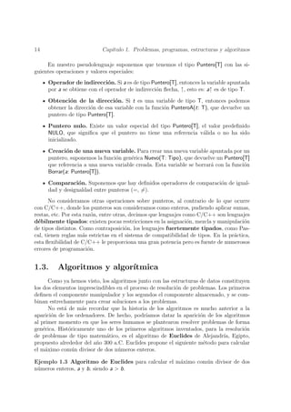 14                          Cap´
                               ıtulo 1. Problemas, programas, estructuras y algoritmos

     En nuestro pseudolenguaje suponemos que tenemos el tipo Puntero[T] con las si-
guientes operaciones y valores especiales:
     Operador de indirecci´n. Si a es de tipo Puntero[T], entonces la variable apuntada
                              o
     por a se obtiene con el operador de indirecci´n ﬂecha, ↑, esto es: a↑ es de tipo T.
                                                  o

     Obtenci´n de la direcci´n. Si t es una variable de tipo T, entonces podemos
              o                  o
     obtener la direcci´n de esa variable con la funci´n PunteroA(t: T), que devuelve un
                       o                              o
     puntero de tipo Puntero[T].

     Puntero nulo. Existe un valor especial del tipo Puntero[T], el valor predeﬁnido
     NULO, que signiﬁca que el puntero no tiene una referencia v´lida o no ha sido
                                                                 a
     inicializado.

     Creaci´n de una nueva variable. Para crear una nueva variable apuntada por un
            o
     puntero, suponemos la funci´n gen´rica Nuevo(T: Tipo), que devuelve un Puntero[T]
                                o      e
     que referencia a una nueva variable creada. Esta variable se borrar´ con la funci´n
                                                                        a             o
     Borrar(a: Puntero[T]).

     Comparaci´n. Suponemos que hay deﬁnidos operadores de comparaci´n de igual-
                 o                                                  o
     dad y desigualdad entre punteros (=, =).
       No consideramos otras operaciones sobre punteros, al contrario de lo que ocurre
con C/C++, donde los punteros son consideramos como enteros, pudiendo aplicar sumas,
restas, etc. Por esta raz´n, entre otras, decimos que lenguajes como C/C++ son lenguajes
                          o
d´bilmente tipados: existen pocas restricciones en la asignaci´n, mezcla y manipulaci´n
  e                                                              o                     o
de tipos distintos. Como contraposici´n, los lenguajes fuertemente tipados, como Pas-
                                        o
cal, tienen reglas m´s estrictas en el sistema de compatibilidad de tipos. En la pr´ctica,
                      a                                                            a
esta ﬂexibilidad de C/C++ le proporciona una gran potencia pero es fuente de numerosos
errores de programaci´n.o


1.3.     Algoritmos y algor´
                           ıtmica
       Como ya hemos visto, los algoritmos junto con las estructuras de datos constituyen
los dos elementos imprescindibles en el proceso de resoluci´n de problemas. Los primeros
                                                           o
deﬁnen el componente manipulador y los segundos el componente almacenado, y se com-
binan estrechamente para crear soluciones a los problemas.
       No est´ de m´s recordar que la historia de los algoritmos es mucho anterior a la
             a     a
aparici´n de los ordenadores. De hecho, podr´
        o                                     ıamos datar la aparici´n de los algoritmos
                                                                     o
al primer momento en que los seres humanos se plantearon resolver problemas de forma
gen´rica. Hist´ricamente uno de los primeros algoritmos inventados, para la resoluci´n
    e          o                                                                       o
de problemas de tipo matem´tico, es el algoritmo de Euclides de Alejandr´ Egipto,
                              a                                                ıa,
propuesto alrededor del a˜o 300 a.C. Euclides propone el siguiente m´todo para calcular
                         n                                             e
el m´ximo com´n divisor de dos n´meros enteros.
     a           u                 u

Ejemplo 1.3 Algoritmo de Euclides para calcular el m´ximo com´n divisor de dos
                                                    a        u
n´meros enteros, a y b, siendo a > b.
 u
 