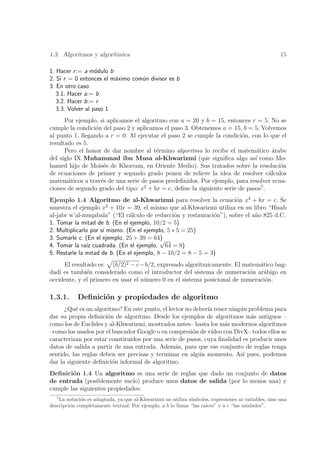 1.3. Algoritmos y algor´
                       ıtmica                                                                        15

1. Hacer r := a m´dulo b
                   o
2. Si r = 0 entonces el m´ximo com´n divisor es b
                         a        u
3. En otro caso:
   3.1. Hacer a:= b
   3.2. Hacer b:= r
   3.3. Volver al paso 1
      Por ejemplo, si aplicamos el algoritmo con a = 20 y b = 15, entonces r = 5. No se
cumple la condici´n del paso 2 y aplicamos el paso 3. Obtenemos a = 15, b = 5. Volvemos
                  o
al punto 1, llegando a r = 0. Al ejecutar el paso 2 se cumple la condici´n, con lo que el
                                                                         o
resultado es 5.
      Pero el honor de dar nombre al t´rmino algoritmo lo recibe el matem´tico arabe
                                         e                                     a      ´
del siglo IX Muhammad ibn Musa al-Khwarizmi (que signiﬁca algo as´ como Mo-   ı
hamed hijo de Mois´s de Khorezm, en Oriente Medio). Sus tratados sobre la resoluci´n
                     e                                                                  o
de ecuaciones de primer y segundo grado ponen de relieve la idea de resolver c´lculos
                                                                                    a
matem´ticos a trav´s de una serie de pasos predeﬁnidos. Por ejemplo, para resolver ecua-
        a           e
ciones de segundo grado del tipo: x2 + bx = c, deﬁne la siguiente serie de pasos7 .
Ejemplo 1.4 Algoritmo de al-Khwarizmi para resolver la ecuaci´n x2 + bx = c. Se
                                                                     o
                        2
muestra el ejemplo x + 10x = 39, el mismo que al-Khwarizmi utiliza en su libro “Hisab
al-jabr w’al-muqabala” (“El c´lculo de reducci´n y restauraci´n”), sobre el a˜o 825 d.C.
                                a                 o            o             n
1. Tomar la mitad de b. (En el ejemplo, 10/2 = 5)
2. Multiplicarlo por s´ mismo. (En el ejemplo, 5 ∗ 5 = 25)
                      ı
3. Sumarle c. (En el ejemplo, 25 + 39 = 64) √
4. Tomar la ra´ cuadrada. (En el ejemplo, 64 = 8)
               ız
5. Restarle la mitad de b. (En el ejemplo, 8 − 10/2 = 8 − 5 = 3)
      El resultado es: (b/2)2 − c−b/2, expresado algor´ ıtmicamente. El matem´tico bag-
                                                                              a
dad´ es tambi´n considerado como el introductor del sistema de numeraci´n ar´bigo en
    ı          e                                                          o     a
occidente, y el primero en usar el n´mero 0 en el sistema posicional de numeraci´n.
                                    u                                           o

1.3.1.      Deﬁnici´n y propiedades de algoritmo
                   o
      ¿Qu´ es un algoritmo? En este punto, el lector no deber´ tener ning´n problema para
          e                                                  ıa           u
dar su propia deﬁnici´n de algoritmo. Desde los ejemplos de algoritmos m´s antiguos –
                      o                                                      a
como los de Euclides y al-Khwarizmi, mostrados antes– hasta los m´s modernos algoritmos
                                                                    a
–como los usados por el buscador Google o en compresi´n de v´
                                                        o      ıdeo con DivX– todos ellos se
caracterizan por estar constituidos por una serie de pasos, cuya ﬁnalidad es producir unos
datos de salida a partir de una entrada. Adem´s, para que ese conjunto de reglas tenga
                                                 a
sentido, las reglas deben ser precisas y terminar en alg´n momento. As´ pues, podemos
                                                          u                ı
dar la siguiente deﬁnici´n informal de algoritmo.
                        o
Deﬁnici´n 1.4 Un algoritmo es una serie de reglas que dado un conjunto de datos
        o
de entrada (posiblemente vac´ produce unos datos de salida (por lo menos una) y
                               ıo)
cumple las siguientes propiedades:
   7
    La notaci´n es adaptada, ya que al-Khwarizmi no utiliza s´
              o                                              ımbolos, expresiones ni variables, sino una
descripci´n completamente textual. Por ejemplo, a b lo llama “las ra´
         o                                                          ıces” y a c “las unidades”.
 