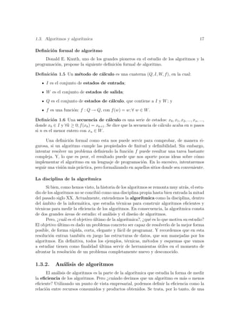 1.3. Algoritmos y algor´
                       ıtmica                                                             17

Deﬁnici´n formal de algoritmo
       o
     Donald E. Knuth, uno de los grandes pioneros en el estudio de los algoritmos y la
programaci´n, propone la siguiente deﬁnici´n formal de algoritmo.
          o                               o

Deﬁnici´n 1.5 Un m´todo de c´lculo es una cuaterna (Q, I, W, f ), en la cual:
       o          e         a
      I es el conjunto de estados de entrada;

      W es el conjunto de estados de salida;

      Q es el conjunto de estados de c´lculo, que contiene a I y W ; y
                                      a

      f es una funci´n: f : Q → Q, con f (w) = w; ∀ w ∈ W .
                    o

Deﬁnici´n 1.6 Una secuencia de c´lculo es una serie de estados: x0 , x1 , x2 , ..., xn , ...,
          o                              a
donde x0 ∈ I y ∀k ≥ 0; f (xk ) = xk+1 . Se dice que la secuencia de c´lculo acaba en n pasos
                                                                     a
si n es el menor entero con xn ∈ W .

      Una deﬁnici´n formal como esta nos puede servir para comprobar, de manera ri-
                  o
gurosa, si un algoritmo cumple las propiedades de ﬁnitud y deﬁnibilidad. Sin embargo,
intentar resolver un problema deﬁniendo la funci´n f puede resultar una tarea bastante
                                                  o
compleja. Y, lo que es peor, el resultado puede que nos aporte pocas ideas sobre c´mo  o
implementar el algoritmo en un lenguaje de programaci´n. En lo sucesivo, intentaremos
                                                        o
seguir una visi´n m´s pr´ctica, pero formalizando en aquellos sitios donde sea conveniente.
               o    a   a

La disciplina de la algor´
                         ıtmica
      Si bien, como hemos visto, la historia de los algoritmos se remonta muy atr´s, el estu-
                                                                                   a
dio de los algoritmos no se concibi´ como una disciplina propia hasta bien entrada la mitad
                                    o
del pasado siglo XX. Actualmente, entendemos la algor´     ıtmica como la disciplina, dentro
del ´mbito de la inform´tica, que estudia t´cnicas para construir algoritmos eﬁcientes y
    a                     a                    e
t´cnicas para medir la eﬁciencia de los algoritmos. En consecuencia, la algor´
 e                                                                             ıtmica consta
de dos grandes ´reas de estudio: el an´lisis y el dise˜o de algoritmos.
                 a                      a              n
      Pero, ¿cu´l es el objetivo ultimo de la algor´
                a                ´                 ıtmica?, ¿qu´ es lo que motiva su estudio?
                                                                e
El objetivo ultimo es dado un problema concreto ser capaz de resolverlo de la mejor forma
             ´
posible, de forma r´pida, corta, elegante y f´cil de programar. Y recordemos que en esta
                    a                          a
resoluci´n entran tambi´n en juego las estructuras de datos, que son manejadas por los
        o                 e
algoritmos. En deﬁnitiva, todos los ejemplos, t´cnicas, m´todos y esquemas que vamos
                                                   e          e
a estudiar tienen como ﬁnalidad ultima servir de herramientas utiles en el momento de
                                     ´                               ´
afrontar la resoluci´n de un problema completamente nuevo y desconocido.
                    o

1.3.2.     An´lisis de algoritmos
             a
      El an´lisis de algoritmos es la parte de la algor´
           a                                           ıtmica que estudia la forma de medir
la eﬁciencia de los algoritmos. Pero ¿cu´ndo decimos que un algoritmo es m´s o menos
                                           a                                     a
eﬁciente? Utilizando un punto de vista empresarial, podemos deﬁnir la eﬁciencia como la
relaci´n entre recursos consumidos y productos obtenidos. Se trata, por lo tanto, de una
      o
 