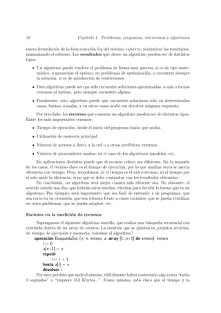 18                           Cap´
                                ıtulo 1. Problemas, programas, estructuras y algoritmos

nueva formulaci´n de la bien conocida ley del m´
               o                               ınimo esfuerzo: maximizar los resultados,
minimizando el esfuerzo. Los resultados que ofrece un algoritmo pueden ser de distintos
tipos:
     Un algoritmo puede resolver el problema de forma muy precisa, si es de tipo mate-
     m´tico, o garantizar el optimo, en problemas de optimizaci´n, o encontrar siempre
       a                       ´                               o
     la soluci´n, si es de satisfacci´n de restricciones.
              o                      o

     Otro algoritmo puede ser que s´lo encuentre soluciones aproximadas, o m´s o menos
                                   o                                        a
     cercanas al optimo, pero siempre encuentre alguna.
                 ´

     Finalmente, otro algoritmo puede que encuentre soluciones s´lo en determinados
                                                                   o
     casos, buenas o malas, y en otros casos acabe sin devolver ninguna respuesta.
     Por otro lado, los recursos que consume un algoritmo pueden ser de distintos tipos.
Entre los m´s importantes tenemos:
           a
     Tiempo de ejecuci´n, desde el inicio del programa hasta que acaba.
                      o

     Utilizaci´n de memoria principal.
              o

     N´mero de accesos a disco, a la red o a otros perif´ricos externos.
      u                                                 e

     N´mero de procesadores usados, en el caso de los algoritmos paralelos, etc.
      u
      En aplicaciones distintas puede que el recurso cr´  ıtico sea diferente. En la mayor´
                                                                                          ıa
de los casos, el recurso clave es el tiempo de ejecuci´n, por lo que muchas veces se asocia
                                                      o
eﬁciencia con tiempo. Pero, recordemos, ni el tiempo es el unico recurso, ni el tiempo por
                                                              ´
s´ solo mide la eﬁciencia, si no que se debe contrastar con los resultados obtenidos.
 ı
      En conclusi´n, un algoritmo ser´ mejor cuanto m´s eﬁciente sea. No obstante, el
                   o                     a                  a
sentido com´n nos dice que habr´n otros muchos criterios para decidir lo bueno que es un
            u                      a
algoritmo. Por ejemplo, ser´ importante: que sea f´cil de entender y de programar, que
                              a                       a
sea corto en su extensi´n, que sea robusto frente a casos extra˜os, que se pueda reutilizar
                        o                                        n
en otros problemas, que se pueda adaptar, etc.

Factores en la medici´n de recursos
                     o
      Supongamos el siguiente algoritmo sencillo, que realiza una b´squeda secuencial con
                                                                    u
centinela dentro de un array de enteros. La cuesti´n que se plantea es ¿cu´ntos recursos,
                                                   o                       a
de tiempo de ejecuci´n y memoria, consume el algoritmo?
                     o
     operaci´n BusquedaSec (x, n: entero; a: array [1..n+1] de entero): entero
            o
         i:= 0
         a[n+1]:= x
         repetir
              i:= i + 1
         hasta a[i] = x
         devolver i
      Por muy perdido que ande el alumno, dif´
                                             ıcilmente habr´ contestado algo como “tarda
                                                             a
3 segundos” o “requiere 453 Kbytes...”. Como m´      ınimo, est´ claro que el tiempo y la
                                                               a
 