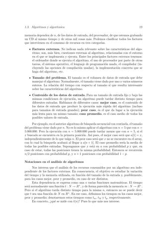 1.3. Algoritmos y algor´
                       ıtmica                                                           19

memoria dependen de n, de los datos de entrada, del procesador, de que estemos grabando
un CD al mismo tiempo y de otras mil cosas m´s. Podemos clasiﬁcar todos los factores
                                                a
que intervienen en el consumo de recursos en tres categor´
                                                         ıas.

     Factores externos. No indican nada relevante sobre las caracter´    ısticas del algo-
     ritmo; son, m´s bien, cuestiones externas al algoritmo, relacionadas con el entorno
                    a
     en el que se implementa y ejecuta. Entre los principales factores externos tenemos:
     el ordenador donde se ejecuta el algoritmo, el uso de procesador por parte de otras
     tareas, el sistema operativo, el lenguaje de programaci´n usado, el compilador (in-
                                                            o
     cluyendo las opciones de compilaci´n usadas), la implementaci´n concreta que se
                                          o                           o
     haga del algoritmo, etc.
     Tama˜ o del problema. El tama˜o es el volumen de datos de entrada que debe
            n                             n
     manejar el algoritmo. Normalmente, el tama˜o viene dado por uno o varios n´meros
                                                n                              u
     enteros. La relaci´n del tiempo con respecto al tama˜o s´ que resulta interesante
                       o                                 n ı
     sobre las caracter´
                       ısticas del algoritmo.
     Contenido de los datos de entrada. Para un tama˜o de entrada ﬁjo y bajo las
                                                          n
     mismas condiciones de ejecuci´n, un algoritmo puede tardar distinto tiempo para
                                  o
     diferentes entradas. Hablamos de diferentes casos: mejor caso, es el contenido de
     los datos de entrada que produce la ejecuci´n m´s r´pida del algoritmo (incluso
                                                 o     a a
     para tama˜os de entrada grandes); peor caso, es el que da lugar a la ejecuci´n
                n                                                                   o
     m´s lenta para un mismo tama˜o; caso promedio, es el caso medio de todos los
       a                            n
     posibles valores de entrada.

      Por ejemplo, en el anterior algoritmo de b´squeda secuencial con centinela, el tama˜o
                                                u                                        n
del problema viene dado por n. No es lo mismo aplicar el algoritmo con n = 5 que con n =
5.000.000. Pero la ejecuci´n con n = 5.000.000 puede tardar menos que con n = 5, si el
                           o
x buscado se encuentra en la primera posici´n. As´ pues, el mejor caso ser´ que a[1] = x,
                                              o     ı                       a
independientemente de lo que valga n. El peor caso ser´ que x no se encuentre en el array,
                                                        a
con lo cual la b´squeda acabar´ al llegar a a[n + 1]. El caso promedio ser´ la media de
                u                a                                          ıa
todas las posibles entradas. Supongamos que x est´ en a con probabilidad p y que, en
                                                      a
caso de estar, todas las posiciones tienen la misma probabilidad. Entonces se recorrer´n a
n/2 posiciones con probabilidad p, y n + 1 posiciones con probabilidad 1 − p.

Notaciones en el an´lisis de algoritmos
                   a
      Nos interesa que el an´lisis de los recursos consumidos por un algoritmo sea inde-
                             a
pendiente de los factores externos. En consecuencia, el objetivo es estudiar la variaci´n
                                                                                       o
del tiempo y la memoria utilizada, en funci´n del tama˜o de la entrada y, posiblemente,
                                             o          n
para los casos mejor, peor y promedio, en caso de ser distintos.
      Esta dependencia se expresa como una o varias funciones matem´ticas. El tiempo
                                                                       a
ser´ normalmente una funci´n t : N → R , y de forma parecida la memoria m : N → R+ .
   a                        o             +

Pero si el algoritmo tarda distinto tiempo para la misma n, entonces no se puede decir
que t sea una funci´n de N en R+ . En ese caso, deﬁnimos los tiempos en los casos mejor,
                   o
peor y promedio; denotaremos estos tiempos como tm , tM y tp , respectivamente.
      En concreto, ¿qu´ se mide con t(n)? Pues lo que m´s nos interese.
                       e                                  a
 