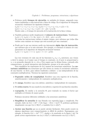 20                          Cap´
                               ıtulo 1. Problemas, programas, estructuras y algoritmos

     Podemos medir tiempos de ejecuci´n, en unidades de tiempo, asignando cons-
                                               o
     tantes indeﬁnidas a cada instrucci´n o l´
                                          o     ınea de c´digo. En el algoritmo de b´squeda
                                                         o                           u
     secuencial, tendr´ıamos los siguientes tiempos:
     tm (n) = c1 + c2 + c4 + c5 + c6 ; tM (n) = c1 + c2 + c6 + (c4 + c5 )(n + 1);
     tp (n) = c1 + c2 + c6 + (c4 + c5 )(1 + (1 − p)n + p n/2)
     Siendo cada ci el tiempo de ejecuci´n de la instrucci´n de la l´
                                            o                o         ınea i-´sima.
                                                                              e

     Tambi´n podemos medir simplemente el n´ mero de instrucciones. Tendr´
            e                                    u                           ıamos:
     tm (n) = 5; tM (n) = 5 + 2n; tp (n) = 5 + 2((1 − p)n + p n/2)
     No todas las instrucciones tardan el mismo tiempo, pero sabemos que todas ellas
     tardan como m´ximo un tiempo que est´ acotado por una constante.
                     a                        a

     Puede que lo que nos interese medir sea unicamente alg´ n tipo de instrucci´n,
                                                ´           u                    o
     que sabemos que es la m´s relevante. Por ejemplo, si contamos el n´mero de com-
                              a                                        u
     paraciones en el algoritmo de b´squeda secuencial tenemos:
                                      u
     tm (n) = 1; tM (n) = 1 + n; tp (n) = 1 + (1 − p/2)n


      Las tres versiones de cada una de las funciones tm , tM y tp anteriores, nos vienen
a decir lo mismo: en el mejor caso el tiempo es constante, en el peor es proporcional a
n, y en promedio depende de n y de p. Pero seguro que la ultima forma, contando s´lo
                                                             ´                         o
comparaciones, se puede interpretar m´s f´cilmente, porque es la m´s sencilla.
                                       a a                          a
      Para simpliﬁcar las expresiones de t(n) usamos las notaciones asint´ticas. Las no-
                                                                          o
taciones asint´ticas son notaciones que s´lo tienen en cuenta el crecimiento asint´tico
                o                           o                                        o
de una funci´n –es decir, para valores tendiendo a inﬁnito– y son independientes de las
             o
constantes multiplicativas. Tenemos las siguientes notaciones:

     O-grande: orden de complejidad. Establece una cota superior de la funci´n,
                                                                            o
     asint´ticamente e independiente de constantes multiplicativas.
          o

     Ω: omega. Establece una cota inferior, asint´tica e independiente de constantes.
                                                 o

     Θ: orden exacto. Se usa cuando la cota inferior y superior de una funci´n coinciden.
                                                                            o

     o-peque˜ a. Es similar a la notaci´n Θ, pero teniendo en cuenta el factor que
              n                         o
     multiplica al t´rmino de mayor grado.
                    e

     Podemos encontrar diferentes utilidades a las notaciones asint´ticas:
                                                                   o

     Simpliﬁcar la notaci´n de una f´rmula con expresi´n larga y complicada. Por
                           o            o                 √o
     ejemplo, dado un t(n) = 2n2 + 7,2n log3 n − 21πn + 2 n + 3, podemos quedarnos
     simplemente con que t(n) ∈ Θ(n2 ), o tambi´n t(n) ∈ o(2n2 ).
                                               e

     Acotar una funci´n que no se puede calcular f´cilmente. Esto puede ocurrir en
                        o                                a
     algunos algoritmos cuyo comportamiento es dif´ de predecir. Supongamos, por
                                                       ıcil
     ejemplo, la funci´n t(n) = 8n5−cos(n) , similar a la mostrada en la ﬁgura 1.4a). Se
                      o
     puede acotar superiormente con t(n) ∈ O(n6 ) e inferiormente con t(n) ∈ Ω(n4 ).
 