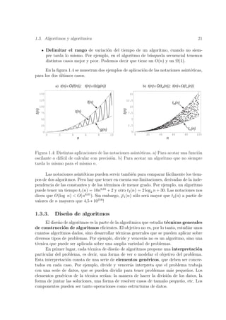 1.3. Algoritmos y algor´
                       ıtmica                                                                                           21

             Delimitar el rango de variaci´n del tiempo de un algoritmo, cuando no siem-
                                              o
             pre tarda lo mismo. Por ejemplo, en el algoritmo de b´squeda secuencial tenemos
                                                                   u
             distintos casos mejor y peor. Podemos decir que tiene un O(n) y un Ω(1).

      En la ﬁgura 1.4 se muestran dos ejemplos de aplicaci´n de las notaciones asint´ticas,
                                                          o                         o
para los dos ultimos casos.
             ´

                 a) t(n)ÎO(f(n)); t(n)ÎW(g(n))                                   b) t(n)ÎO(tM(n)); t(n)ÎW(tm(n))
       150                                                              15

       125                                                         12.5
                                         f(n)                                                      tM(n)
       100                                                              10
t(n)




                                                                t(n)
       75                     t(n)                                     7.5

       50                                                                5

       25                                                              2.5
                                                    g(n)                                                        tm(n)
         0                                                               0
             0     2      4          6          8          10                0     20     40       60      80           100
                               n                                                               n


Figura 1.4: Distintas aplicaciones de las notaciones asint´ticas. a) Para acotar una funci´n
                                                          o                               o
oscilante o dif´ de calcular con precisi´n. b) Para acotar un algoritmo que no siempre
               ıcil                        o
tarda lo mismo para el mismo n.

      Las notaciones asint´ticas pueden servir tambi´n para comparar f´cilmente los tiem-
                          o                         e                  a
pos de dos algoritmos. Pero hay que tener en cuenta sus limitaciones, derivadas de la inde-
pendencia de las constantes y de los t´rminos de menor grado. Por ejemplo, un algoritmo
                                       e
                                    0,01
puede tener un tiempo t1 (n) = 10n + 2 y otro t2 (n) = 2 log2 n + 30. Las notaciones nos
dicen que O(log n) < O(n0,01 ). Sin embargo, ¡t1 (n) s´lo ser´ mayor que t2 (n) a partir de
                                                      o      a
                                  216
valores de n mayores que 4,5 ∗ 10 !

1.3.3.           Dise˜ o de algoritmos
                     n
      El dise˜o de algoritmos es la parte de la algor´
             n                                       ıtmica que estudia t´cnicas generales
                                                                         e
de construcci´n de algoritmos eﬁcientes. El objetivo no es, por lo tanto, estudiar unos
                o
cuantos algoritmos dados, sino desarrollar t´cnicas generales que se pueden aplicar sobre
                                              e
diversos tipos de problemas. Por ejemplo, divide y vencer´s no es un algoritmo, sino una
                                                             a
t´cnica que puede ser aplicada sobre una amplia variedad de problemas.
 e
      En primer lugar, cada t´cnica de dise˜o de algoritmos propone una interpretaci´n
                              e              n                                          o
particular del problema, es decir, una forma de ver o modelar el objetivo del problema.
Esta interpretaci´n consta de una serie de elementos gen´ricos, que deben ser concre-
                  o                                            e
tados en cada caso. Por ejemplo, divide y vencer´s interpreta que el problema trabaja
                                                      a
con una serie de datos, que se pueden dividir para tener problemas m´s peque˜os. Los
                                                                           a       n
elementos gen´ricos de la t´cnica ser´
               e            e          ıan: la manera de hacer la divisi´n de los datos, la
                                                                         o
forma de juntar las soluciones, una forma de resolver casos de tama˜o peque˜o, etc. Los
                                                                       n        n
componentes pueden ser tanto operaciones como estructuras de datos.
 