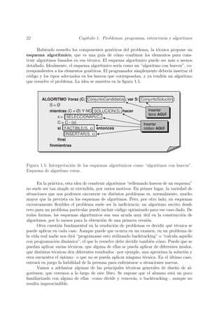 22                          Cap´
                               ıtulo 1. Problemas, programas, estructuras y algoritmos

      Habiendo resuelto los componentes gen´ricos del problema, la t´cnica propone un
                                              e                      e
esquema algor´   ıtmico, que es una gu´ de c´mo combinar los elementos para cons-
                                         ıa     o
truir algoritmos basados en esa t´cnica. El esquema algor´
                                 e                        ıtmico puede ser m´s o menos
                                                                             a
detallado. Idealmente, el esquema algor´ıtmico ser´ como un “algoritmo con huecos”, co-
                                                  ıa
rrespondientes a los elementos gen´ricos. El programador simplemente deber´ insertar el
                                  e                                        ıa
c´digo y los tipos adecuados en los huecos que correspondan, y ya tendr´ un algoritmo
 o                                                                      ıa
que resuelve el problema. La idea se muestra en la ﬁgura 1.5.



        ALGORITMO Voraz (C: ConjuntoCandidatos ; var S: ConjuntoSolución )
           S:= Ø
           mientras (C ≠ Ø) Y NO SOLUCION(S) hacer          Insertar
                                                            tipos AQUÍ
               x:= SELECCIONAR(C)
               C:= C - {x}                               Insertar
               si FACTIBLE(S, x) entonces                código AQUÍ
                    INSERTAR(S, x)
               finsi
           finmientras



Figura 1.5: Interpretaci´n de los esquemas algor´
                        o                       ıtmicos como “algoritmos con huecos”.
Esquema de algoritmo voraz.

      En la pr´ctica, esta idea de construir algoritmos “rellenando huecos de un esquema”
              a
no suele ser tan simple ni extendida, por varios motivos. En primer lugar, la variedad de
situaciones que nos podemos encontrar en distintos problemas es, normalmente, mucho
mayor que la prevista en los esquemas de algoritmos. Pero, por otro lado, en esquemas
excesivamente ﬂexibles el problema suele ser la ineﬁciencia; un algoritmo escrito desde
cero para un problema particular puede incluir c´digo optimizado para ese caso dado. De
                                                   o
todas formas, los esquemas algor´   ıtmicos son una ayuda muy util en la construcci´n de
                                                                 ´                   o
algoritmos, por lo menos para la obtenci´n de una primera versi´n.
                                           o                       o
      Otra cuesti´n fundamental en la resoluci´n de problemas es decidir qu´ t´cnica se
                  o                              o                             e e
puede aplicar en cada caso. Aunque puede que ocurra en un examen, en un problema de
la vida real nadie nos dir´ “progr´mame esto utilizando backtracking” o “calcula aquello
                           a       a
con programaci´n din´mica”; el que lo resuelve debe decidir tambi´n c´mo. Puede que se
                o      a                                             e o
puedan aplicar varias t´cnicas, que alguna de ellas se pueda aplicar de diferentes modos,
                         e
que distintas t´cnicas den diferentes resultados –por ejemplo, una aproxima la soluci´n y
               e                                                                       o
otra encuentra el ´ptimo– o que no se pueda aplicar ninguna t´cnica. En el ultimo caso,
                   o                                             e             ´
entrar´ en juego la habilidad de la persona para enfrentarse a situaciones nuevas.
      a
      Vamos a adelantar algunas de las principales t´cnicas generales de dise˜o de al-
                                                        e                         n
goritmos, que veremos a lo largo de este libro. Se supone que el alumno est´ un poco
                                                                                 a
familiarizado con alguna de ellas –como divide y vencer´s, o backtracking–, aunque no
                                                            a
resulta imprescindible.
 