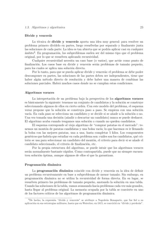1.3. Algoritmos y algor´
                       ıtmica                                                                             23

Divide y vencer´s
               a
      La t´cnica de divide y vencer´s aporta una idea muy general: para resolver un
            e                           a
problema primero div´  ıdelo en partes, luego resu´lvelas por separado y ﬁnalmente junta
                                                   e
las soluciones de cada parte. La idea es tan abierta que se podr´ aplicar casi en cualquier
                                                                ıa
´mbito8 . En programaci´n, los subproblemas suelen ser del mismo tipo que el problema
a                         o
original, por lo que se resuelven aplicando recursividad.
      Cualquier recursividad necesita un caso base (o varios), que act´e como punto de
                                                                         u
ﬁnalizaci´n. Los casos base en divide y vencer´s ser´n problemas de tama˜o peque˜o,
          o                                      a     a                       n        n
para los cuales se aplica una soluci´n directa.
                                    o
      Por lo tanto, para que se pueda aplicar divide y vencer´s: el problema se debe poder
                                                             a
descomponer en partes, las soluciones de las partes deben ser independientes, tiene que
haber alg´n m´todo directo de resoluci´n y debe haber una manera de combinar las
           u     e                        o
soluciones parciales. Habr´ muchos casos donde no se cumplan estas condiciones.
                            a

Algoritmos voraces
       La interpretaci´n de un problema bajo la perspectiva de los algoritmos voraces
                      o
es b´sicamente la siguiente: tenemos un conjunto de candidatos y la soluci´n se construye
     a                                                                     o
seleccionando algunos de ellos en cierto orden. Con este modelo del problema, el esquema
voraz propone que la soluci´n se construya paso a paso. Se empieza con una soluci´n
                              o                                                          o
vac´ En cada paso se selecciona un candidato y se decide si se a˜ade a la soluci´n o no.
    ıa.                                                            n                o
Una vez tomada una decisi´n (a˜adir o descartar un candidato) nunca se puede deshacer.
                            o     n
El algoritmo acaba cuando tengamos una soluci´n o cuando no queden candidatos.
                                                  o
       El esquema corresponde al viejo algoritmo de “comprar patatas en el mercado”: te-
nemos un mont´n de patatas candidatas y una bolsa vac´ lo que hacemos es ir llenando
                 o                                       ıa;
la bolsa con las mejores patatas, una a una, hasta completar 5 kilos. Los componentes
gen´ricos que habr´ que estudiar en cada problema son: cu´les son los candidatos, qu´ cri-
    e              ıa                                      a                           e
terio se usa para seleccionar un candidato del mont´n, el criterio para decir si se a˜ade el
                                                     o                               n
candidato seleccionado, el criterio de ﬁnalizaci´n, etc.
                                                o
       Por la propia estructura del algoritmo, se puede intuir que los algoritmos voraces
ser´n normalmente bastante r´pidos. Como contrapartida, puede que no siempre encuen-
   a                            a
tren soluci´n ´ptima, aunque algunos de ellos s´ que la garantizan.
            o o                                  ı

Programaci´n din´mica
          o     a
      La programaci´n din´mica coincide con divide y vencer´s en la idea de deﬁnir
                        o       a                                 a
un problema recursivamente en base a subproblemas de menor tama˜o. Sin embargo, en
                                                                     n
programaci´n din´mica no se utiliza la recursividad de forma directa. En su lugar, se
            o       a
resuelven primero los problemas de tama˜o peque˜o, anotando la soluci´n en una tabla.
                                           n        n                   o
Usando las soluciones de la tabla, vamos avanzando hacia problemas cada vez m´s grandes,
                                                                             a
hasta llegar al problema original. La memoria ocupada por la tabla se convierte en uno
de los factores cr´
                  ıticos de los algoritmos de programaci´n din´mica.
                                                        o     a
   8
    De hecho, la expresi´n “divide y vencer´s” se atribuye a Napole´n Bonaparte, que fue ﬁel a su
                          o                     a                          o
aplicaci´n en sus estrategias militares, hasta que en Waterloo, en 1815, se convirti´ en “divide y perder´s”.
        o                                                                           o                    a
 