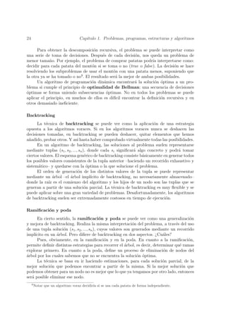 24                                  Cap´
                                       ıtulo 1. Problemas, programas, estructuras y algoritmos

      Para obtener la descomposici´n recursiva, el problema se puede interpretar como
                                     o
una serie de toma de decisiones. Despu´s de cada decisi´n, nos queda un problema de
                                         e                 o
menor tama˜o. Por ejemplo, el problema de comprar patatas podr´ interpretarse como:
             n                                                     ıa
decidir para cada patata del mont´n si se toma o no (true o false). La decisi´n se hace
                                    o                                          o
resolviendo los subproblemas de usar el mont´n con una patata menos, suponiendo que
                                               o
la otra ya se ha tomado o no9 . El resultado ser´ la mejor de ambas posibilidades.
                                                a
      Un algoritmo de programaci´n din´mica encontrar´ la soluci´n ´ptima a un pro-
                                   o      a               a         o o
blema si cumple el principio de optimalidad de Bellman: una secuencia de decisiones
´ptimas se forma uniendo subsecuencias ´ptimas. No en todos los problemas se puede
o                                          o
aplicar el principio, en muchos de ellos es dif´ encontrar la deﬁnici´n recursiva y en
                                                ıcil                   o
otros demasiado ineﬁciente.

Backtracking
      La t´cnica de backtracking se puede ver como la aplicaci´n de una estrategia
           e                                                            o
opuesta a los algoritmos voraces. Si en los algoritmos voraces nunca se deshacen las
decisiones tomadas, en backtracking se pueden deshacer, quitar elementos que hemos
a˜adido, probar otros. Y as´ hasta haber comprobado virtualmente todas las posibilidades.
 n                             ı
      En un algoritmo de backtracking, las soluciones al problema suelen representarse
mediante tuplas (s1 , s2 , ..., sn ), donde cada si signiﬁcar´ algo concreto y podr´ tomar
                                                              a                     a
ciertos valores. El esquema gen´rico de backtracking consiste b´sicamente en generar todos
                                    e                             a
los posibles valores consistentes de la tupla anterior –haciendo un recorrido exhaustivo y
sistem´tico– y quedarse con la optima o la que solucione el problema.
       a                             ´
      El orden de generaci´n de los distintos valores de la tupla se puede representar
                               o
mediante un ´rbol –el ´rbol impl´
                a        a             ıcito de backtracking, no necesariamente almacenado–
donde la ra´ es el comienzo del algoritmo y los hijos de un nodo son las tuplas que se
             ız
generan a partir de una soluci´n parcial. La t´cnica de backtracking es muy ﬂexible y se
                                    o              e
puede aplicar sobre una gran variedad de problemas. Desafortunadamente, los algoritmos
de backtracking suelen ser extremadamente costosos en tiempo de ejecuci´n.    o

Ramiﬁcaci´n y poda
         o
      En cierto sentido, la ramiﬁcaci´n y poda se puede ver como una generalizaci´n
                                             o                                             o
y mejora de backtracking. Realiza la misma interpretaci´n del problema, a trav´s del uso
                                                              o                    e
de una tupla soluci´n (s1 , s2 , ..., sn ), cuyos valores son generados mediante un recorrido
                    o
impl´ıcito en un ´rbol. Pero diﬁere de backtracking en dos aspectos. ¿Cu´les?
                 a                                                           a
      Pues, obviamente, en la ramiﬁcaci´n y en la poda. En cuanto a la ramiﬁcaci´n,
                                               o                                          o
permite deﬁnir distintas estrategias para recorrer el arbol, es decir, determinar qu´ ramas
                                                          ´                          e
explorar primero. En cuanto a la poda, deﬁne un proceso de eliminaci´n de nodos del
                                                                             o
´rbol por los cuales sabemos que no se encuentra la soluci´n ´ptima.
a                                                               o o
      La t´cnica se basa en ir haciendo estimaciones, para cada soluci´n parcial, de la
           e                                                                 o
mejor soluci´n que podemos encontrar a partir de la misma. Si la mejor soluci´n que
              o                                                                       o
podemos obtener para un nodo no es mejor que lo que ya tengamos por otro lado, entonces
ser´ posible eliminar ese nodo.
   a
     9
         Notar que un algoritmo voraz decidir´ si se usa cada patata de forma independiente.
                                             ıa
 