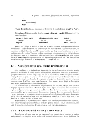 26                            Cap´
                                 ıtulo 1. Problemas, programas, estructuras y algoritmos

               sino
                      Acci´nSiFalso
                          o
               ﬁnsi

     Valor devuelto. En las funciones, se devolver´ el resultado con “devolver Valor”.
                                                  a

     Iteradores. Utilizaremos los iteradores para, mientras y repetir. El formato ser´ co-
                                                                                     a
     mo el siguiente:
       para v := Rango hacer          mientras Condici´n hacer
                                                      o                repetir
          Acci´n
               o                        Acci´n
                                            o                             Acci´n
                                                                               o
       ﬁnpara                         ﬁnmientras                       hasta Condici´n
                                                                                    o

      Dentro del c´digo se podr´n utilizar variables locales que no hayan sido deﬁnidas
                   o             a
previamente. Normalmente estar´ claro el tipo de esas variables. En caso contrario, se
                                   a
expresar´ la deﬁnici´n de la variable en una secci´n var, despu´s de la cabecera de la ope-
         a           o                            o            e
raci´n y antes del c´digo. Tambi´n podr´n encontrarse operaciones que no est´n deﬁnidas
    o               o            e       a                                     e
previamente, pero cuyo signiﬁcado est´ bastante claro, como error(Texto) para indicar
                                        a
un error o escribir(Texto) para mostrar un resultado por pantalla. Para los comentarios
dentro del c´digo usaremos: // Comentario o (* Comentario *).
            o


1.4.      Consejos para una buena programaci´n
                                            o
       Aun con la corta experiencia de programaci´n que se le supone al alumno, seguro
                                                    o
que habr´ vivido una situaci´n similar a la siguiente. Se empieza a escribir un programa,
          a                    o
que previsiblemente no ser´ muy largo, as´ que se coloca todo dentro del procedimiento
                             a                   ı
principal. Poco a poco, se van a˜adiendo cosas, nuevos casos, m´s funcionalidad o un
                                   n                                 a
interfaz m´s completo. Cuando el programa principal es demasiado grande, se pasan
            a
algunos trozos de c´digo como procedimientos. Pero no est´ claro d´nde se hace cada
                      o                                        a         o
cosa, mientras el programa contin´a creciendo.
                                    u
       Al ﬁnal el c´digo se convierte en un gigante con pies de barro. Ocupa unas decenas
                   o
de p´ginas pero carece de una estructura l´gica clara. A posteriori se detectan cosas que se
     a                                         o
repiten y algunos trozos que deber´ modiﬁcarse. Pero tratar de hacerlo bien requerir´
                                     ıan                                                  ıa
tantos cambios que se va montando chapuza sobre chapuza. Pero eso no es nada. Cuando
vuelves a retomar el programa, varios meses despu´s, resulta imposible saber d´nde, por
                                                     e                            o
qu´ y c´mo se hac´ cada cosa. Aun as´ lo intentas modiﬁcar. Pero el programa ya no
   e    o            ıa                      ı,
compila; ni volver´ a hacerlo nunca m´s.
                    a                     a
       Por lo menos, la experiencia habr´ servido para conocer qu´ se debe hacer y qu´ no,
                                           a                      e                    e
para construir un programa de tama˜o mediano-grande. Vamos a ver, a continuaci´n, una
                                       n                                            o
serie de consejos pr´cticos que deber´ observar todo buen programador.
                      a                 ıa


1.4.1.    Importancia del an´lisis y dise˜o previos
                            a            n
     Usualmente, el gran error de los programadores inexpertos es empezar a teclear
c´digo cuando ni si quiera se ha acabado de entender el enunciado de un problema. La
 o
 