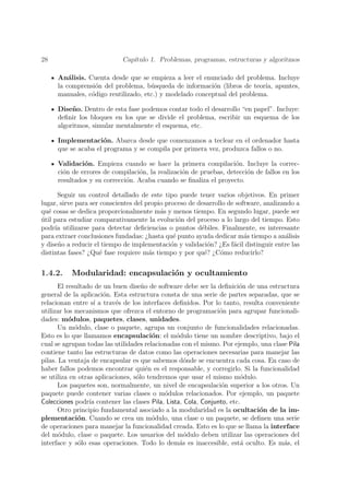 28                           Cap´
                                ıtulo 1. Problemas, programas, estructuras y algoritmos

     An´lisis. Cuenta desde que se empieza a leer el enunciado del problema. Incluye
         a
     la comprensi´n del problema, b´squeda de informaci´n (libros de teor´ apuntes,
                 o                   u                    o                ıa,
     manuales, c´digo reutilizado, etc.) y modelado conceptual del problema.
                o

     Dise˜ o. Dentro de esta fase podemos contar todo el desarrollo “en papel”. Incluye:
          n
     deﬁnir los bloques en los que se divide el problema, escribir un esquema de los
     algoritmos, simular mentalmente el esquema, etc.

     Implementaci´n. Abarca desde que comenzamos a teclear en el ordenador hasta
                     o
     que se acaba el programa y se compila por primera vez, produzca fallos o no.

     Validaci´n. Empieza cuando se hace la primera compilaci´n. Incluye la correc-
              o                                                    o
     ci´n de errores de compilaci´n, la realizaci´n de pruebas, detecci´n de fallos en los
       o                         o               o                     o
     resultados y su correcci´n. Acaba cuando se ﬁnaliza el proyecto.
                             o

      Seguir un control detallado de este tipo puede tener varios objetivos. En primer
lugar, sirve para ser conscientes del propio proceso de desarrollo de software, analizando a
qu´ cosas se dedica proporcionalmente m´s y menos tiempo. En segundo lugar, puede ser
   e                                       a
util para estudiar comparativamente la evoluci´n del proceso a lo largo del tiempo. Esto
´                                                 o
podr´ utilizarse para detectar deﬁciencias o puntos d´biles. Finalmente, es interesante
     ıa                                                  e
para extraer conclusiones fundadas: ¿hasta qu´ punto ayuda dedicar m´s tiempo a an´lisis
                                                e                        a             a
y dise˜o a reducir el tiempo de implementaci´n y validaci´n? ¿Es f´cil distinguir entre las
      n                                        o            o        a
distintas fases? ¿Qu´ fase requiere m´s tiempo y por qu´? ¿C´mo reducirlo?
                      e                a                  e     o


1.4.2.    Modularidad: encapsulaci´n y ocultamiento
                                  o
      El resultado de un buen dise˜o de software debe ser la deﬁnici´n de una estructura
                                     n                                o
general de la aplicaci´n. Esta estructura consta de una serie de partes separadas, que se
                      o
relacionan entre s´ a trav´s de los interfaces deﬁnidos. Por lo tanto, resulta conveniente
                    ı      e
utilizar los mecanismos que ofrezca el entorno de programaci´n para agrupar funcionali-
                                                               o
dades: m´dulos, paquetes, clases, unidades.
           o
      Un m´dulo, clase o paquete, agrupa un conjunto de funcionalidades relacionadas.
             o
Esto es lo que llamamos encapsulaci´n: el m´dulo tiene un nombre descriptivo, bajo el
                                         o      o
cual se agrupan todas las utilidades relacionadas con el mismo. Por ejemplo, una clase Pila
contiene tanto las estructuras de datos como las operaciones necesarias para manejar las
pilas. La ventaja de encapsular es que sabemos d´nde se encuentra cada cosa. En caso de
                                                   o
haber fallos podemos encontrar qui´n es el responsable, y corregirlo. Si la funcionalidad
                                       e
se utiliza en otras aplicaciones, s´lo tendremos que usar el mismo m´dulo.
                                   o                                   o
      Los paquetes son, normalmente, un nivel de encapsulaci´n superior a los otros. Un
                                                                o
paquete puede contener varias clases o m´dulos relacionados. Por ejemplo, un paquete
                                             o
Colecciones podr´ contener las clases Pila, Lista, Cola, Conjunto, etc.
                  ıa
      Otro principio fundamental asociado a la modularidad es la ocultaci´n de la im-
                                                                             o
plementaci´n. Cuando se crea un m´dulo, una clase o un paquete, se deﬁnen una serie
              o                          o
de operaciones para manejar la funcionalidad creada. Esto es lo que se llama la interface
del m´dulo, clase o paquete. Los usuarios del m´dulo deben utilizar las operaciones del
       o                                           o
interface y s´lo esas operaciones. Todo lo dem´s es inaccesible, est´ oculto. Es m´s, el
               o                                 a                     a             a
 