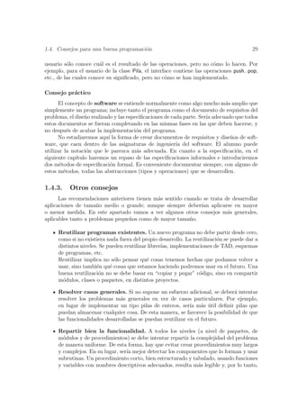 1.4. Consejos para una buena programaci´n
                                       o                                                29

usuario s´lo conoce cu´l es el resultado de las operaciones, pero no c´mo lo hacen. Por
          o             a                                                o
ejemplo, para el usuario de la clase Pila, el interface contiene las operaciones push, pop,
etc., de las cuales conoce su signiﬁcado, pero no c´mo se han implementado.
                                                    o

Consejo pr´ctico
          a
      El concepto de software se entiende normalmente como algo mucho m´s amplio que
                                                                             a
simplemente un programa; incluye tanto el programa como el documento de requisitos del
problema, el dise˜o realizado y las especiﬁcaciones de cada parte. Ser´ adecuado que todos
                  n                                                   ıa
estos documentos se fueran completando en las mismas fases en las que deben hacerse, y
no despu´s de acabar la implementaci´n del programa.
           e                            o
      No estudiaremos aqu´ la forma de crear documentos de requisitos y dise˜os de soft-
                           ı                                                   n
ware, que caen dentro de las asignaturas de ingenier´ del software. El alumno puede
                                                         ıa
utilizar la notaci´n que le parezca m´s adecuada. En cuanto a la especiﬁcaci´n, en el
                   o                    a                                        o
siguiente cap´ıtulo haremos un repaso de las especiﬁcaciones informales e introduciremos
dos m´todos de especiﬁcaci´n formal. Es conveniente documentar siempre, con alguno de
       e                    o
estos m´todos, todas las abstracciones (tipos y operaciones) que se desarrollen.
         e

1.4.3.    Otros consejos
      Las recomendaciones anteriores tienen m´s sentido cuando se trata de desarrollar
                                             a
aplicaciones de tama˜o medio o grande; aunque siempre deber´ aplicarse en mayor
                      n                                       ıan
o menor medida. En este apartado vamos a ver algunos otros consejos m´s generales,
                                                                         a
aplicables tanto a problemas peque˜os como de mayor tama˜o.
                                  n                       n

     Reutilizar programas existentes. Un nuevo programa no debe partir desde cero,
     como si no existiera nada fuera del propio desarrollo. La reutilizaci´n se puede dar a
                                                                          o
     distintos niveles. Se pueden reutilizar librer´ implementaciones de TAD, esquemas
                                                   ıas,
     de programas, etc.
     Reutilizar implica no s´lo pensar qu´ cosas tenemos hechas que podamos volver a
                              o             e
     usar, sino tambi´n qu´ cosas que estamos haciendo podremos usar en el futuro. Una
                      e     e
     buena reutilizaci´n no se debe basar en “copiar y pegar” c´digo, sino en compartir
                       o                                          o
     m´dulos, clases o paquetes, en distintos proyectos.
       o

     Resolver casos generales. Si no supone un esfuerzo adicional, se deber´ intentar
                                                                              a
     resolver los problemas m´s generales en vez de casos particulares. Por ejemplo,
                               a
     en lugar de implementar un tipo pilas de enteros, ser´ m´s util deﬁnir pilas que
                                                             ıa a ´
     puedan almacenar cualquier cosa. De esta manera, se favorece la posibilidad de que
     las funcionalidades desarrolladas se puedan reutilizar en el futuro.

     Repartir bien la funcionalidad. A todos los niveles (a nivel de paquetes, de
     m´dulos y de procedimientos) se debe intentar repartir la complejidad del problema
       o
     de manera uniforme. De esta forma, hay que evitar crear procedimientos muy largos
     y complejos. En su lugar, ser´ mejor detectar los componentes que lo forman y usar
                                  ıa
     subrutinas. Un procedimiento corto, bien estructurado y tabulado, usando funciones
     y variables con nombres descriptivos adecuados, resulta m´s legible y, por lo tanto,
                                                                a
 