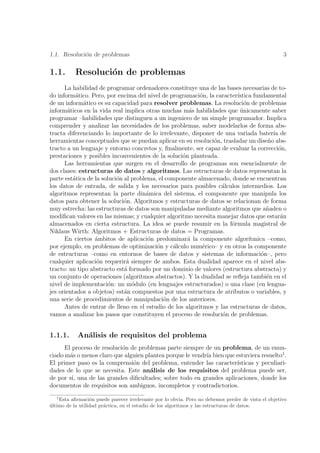 1.1. Resoluci´n de problemas
             o                                                                                      3

1.1.       Resoluci´n de problemas
                   o
      La habilidad de programar ordenadores constituye una de las bases necesarias de to-
do inform´tico. Pero, por encima del nivel de programaci´n, la caracter´
           a                                              o             ıstica fundamental
de un inform´tico es su capacidad para resolver problemas. La resoluci´n de problemas
              a                                                            o
inform´ticos en la vida real implica otras muchas m´s habilidades que unicamente saber
        a                                             a                  ´
programar –habilidades que distinguen a un ingeniero de un simple programador. Implica
comprender y analizar las necesidades de los problemas, saber modelarlos de forma abs-
tracta diferenciando lo importante de lo irrelevante, disponer de una variada bater´ de
                                                                                      ıa
herramientas conceptuales que se puedan aplicar en su resoluci´n, trasladar un dise˜o abs-
                                                              o                     n
tracto a un lenguaje y entorno concretos y, ﬁnalmente, ser capaz de evaluar la correcci´n,
                                                                                         o
prestaciones y posibles inconvenientes de la soluci´n planteada.
                                                   o
      Las herramientas que surgen en el desarrollo de programas son esencialmente de
dos clases: estructuras de datos y algoritmos. Las estructuras de datos representan la
parte est´tica de la soluci´n al problema, el componente almacenado, donde se encuentran
          a                o
los datos de entrada, de salida y los necesarios para posibles c´lculos intermedios. Los
                                                                 a
algoritmos representan la parte din´mica del sistema, el componente que manipula los
                                      a
datos para obtener la soluci´n. Algoritmos y estructuras de datos se relacionan de forma
                              o
muy estrecha: las estructuras de datos son manipuladas mediante algoritmos que a˜aden o
                                                                                    n
modiﬁcan valores en las mismas; y cualquier algoritmo necesita manejar datos que estar´n  a
almacenados en cierta estructura. La idea se puede resumir en la f´rmula magistral de
                                                                      o
Niklaus Wirth: Algoritmos + Estructuras de datos = Programas.
      En ciertos ´mbitos de aplicaci´n predominar´ la componente algor´
                  a                    o             a                       ıtmica –como,
por ejemplo, en problemas de optimizaci´n y c´lculo num´rico– y en otros la componente
                                          o      a         e
de estructuras –como en entornos de bases de datos y sistemas de informaci´n–, pero
                                                                                  o
cualquier aplicaci´n requerir´ siempre de ambos. Esta dualidad aparece en el nivel abs-
                   o           a
tracto: un tipo abstracto est´ formado por un dominio de valores (estructura abstracta) y
                              a
un conjunto de operaciones (algoritmos abstractos). Y la dualidad se reﬂeja tambi´n en el
                                                                                    e
nivel de implementaci´n: un m´dulo (en lenguajes estructurados) o una clase (en lengua-
                        o        o
jes orientados a objetos) est´n compuestos por una estructura de atributos o variables, y
                              a
una serie de procedimientos de manipulaci´n de los anteriores.
                                             o
      Antes de entrar de lleno en el estudio de los algoritmos y las estructuras de datos,
vamos a analizar los pasos que constituyen el proceso de resoluci´n de problemas.
                                                                  o


1.1.1.      An´lisis de requisitos del problema
              a
      El proceso de resoluci´n de problemas parte siempre de un problema, de un enun-
                            o
ciado m´s o menos claro que alguien plantea porque le vendr´ bien que estuviera resuelto1 .
        a                                                  ıa
El primer paso es la comprensi´n del problema, entender las caracter´
                                o                                     ısticas y peculiari-
dades de lo que se necesita. Este an´lisis de los requisitos del problema puede ser,
                                      a
de por s´ una de las grandes diﬁcultades; sobre todo en grandes aplicaciones, donde los
         ı,
documentos de requisitos son ambiguos, incompletos y contradictorios.
   1
    Esta aﬁrmaci´n puede parecer irrelevante por lo obvia. Pero no debemos perder de vista el objetivo
                  o
ultimo de la utilidad pr´ctica, en el estudio de los algoritmos y las estructuras de datos.
´                       a
 
