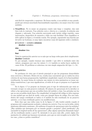30                           Cap´
                                ıtulo 1. Problemas, programas, estructuras y algoritmos

     m´s f´cil de comprender y mantener. De forma similar, si un m´dulo es muy grande,
       a a                                                        o
     puede que estemos mezclando funcionalidades separadas y sea mejor crear dos o m´s
                                                                                    a
     m´dulos.
       o

     Simpliﬁcar. No es mejor un programa cuanto m´s largo y complejo, sino m´s
                                                            a                              a
     bien todo lo contrario. Una soluci´n corta y directa es, a menudo, la soluci´n m´s
                                           o                                          o    a
     elegante y adecuada. Una soluci´n enrevesada suele incluir c´digo repetido, casos
                                         o                             o
     innecesarios, desperdicio de memoria y falla con m´s facilidad. Para simpliﬁcar se
                                                           a
     debe aplicar la l´gica y el sentido com´n. Por ejemplo, suponiendo una funci´n que
                      o                       u                                        o
     devuelve un booleano, es muy t´   ıpico encontrar cosas del siguiente estilo o similares:
     si Condici´n = verdadero entonces
               o
          devolver verdadero
     sino
            devolver falso
     ﬁnsi
     Toda la construcci´n anterior no es m´s que un largo rodeo para decir simplemente:
                          o                 a
     devolver Condici´n o
     O, por ejemplo, cuando tenemos una variable i que debe ir oscilando entre dos
     valores, pongamos por caso los valores 1 y 2, tambi´n se suelen hacer an´lisis de
                                                          e                      a
     casos if-else. El problema se soluciona con una simple asignaci´n del tipo: i:= 3-i.
                                                                    o

Consejo pr´ctico
          a
       No perdamos de vista que el inter´s principal es que los programas desarrollados
                                           e
sean correctos y eﬁcientes. Dentro de eso, resulta muy conveniente que se cuiden los otros
criterios de una buena programaci´n: legibilidad, simplicidad, reparto de la funcionalidad,
                                   o
reutilizaci´n. La mejor forma de evaluarse uno mismo en estos par´metros es tomar me-
           o                                                          a
didas cuantitativas y que sean signiﬁcativas, al estilo de lo que se propone en el apartado
1.4.1.
       En la ﬁgura 1.7 se propone un formato para el tipo de informaci´n que ser´ in-
                                                                             o        ıa
teresante recoger en cada proyecto realizado. El n´mero de operaciones de la interface se
                                                    u
reﬁere a las operaciones que son accesibles fuera del m´dulo o clase. Las privadas son las
                                                         o
que no son accesibles desde fuera. Por simplicidad, la longitud del c´digo se debe expresar
                                                                      o
en una unidad que sea f´cil de medir, como por ejemplo l´
                          a                                  ıneas de c´digo. Por otro lado,
                                                                        o
dentro del campo reutilizado se indica si el m´dulo ha sido reutilizado de un proyecto
                                                 o
anterior, o si se han reutilizado partes con modiﬁcaciones.
       Est´ claro que una tabla como la de la ﬁgura 1.7 s´lo tendr´ sentido cuando el
          a                                                    o         a
programa est´ completamente acabado y adem´s sea correcto. Una vez con la tabla, cabr´
               e                               a                                          ıa
plantearse diferentes cuestiones. ¿Es uniforme el reparto de operaciones entre los m´dulos?
                                                                                    o
¿Hay m´dulos que destaquen por su tama˜o grande o peque˜o? ¿Est´ justiﬁcado? ¿Es
         o                                   n                   n         a
razonable la longitud media de las operaciones? ¿Hay alguna operaci´n demasiado larga?
                                                                         o
¿Se ha reutilizado mucho o poco? E, intentado ir un poco m´s all´, ¿existe alg´n otro
                                                                 a      a           u
par´metro de calidad que hayamos encontrado, pero que no est´ recogido en la tabla? En
    a                                                             a
ese caso, ¿c´mo se podr´ cuantiﬁcar?
             o           ıa
 