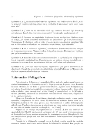 32                            Cap´
                                 ıtulo 1. Problemas, programas, estructuras y algoritmos

Ejercicio 1.5 ¿Qu´ relaci´n existe entre los algoritmos y las estructuras de datos? ¿Cu´l
                  e      o                                                             a
va primero? ¿Cu´l es m´s importante en la resoluci´n de problemas? ¿Qu´ papel juega
               a       a                             o                      e
cada uno?

Ejercicio 1.6 ¿Cu´les son las diferencias entre tipo abstracto de datos, tipo de datos y
                   a
estructura de datos? ¿Son conceptos redundantes? Por ejemplo, una lista ¿qu´ es?
                                                                             e

Ejercicio 1.7 Enumera las propiedades fundamentales de un algoritmo. Dado un trozo
de c´digo, ¿se pueden demostrar formalmente las propiedades? ¿Y si es pseudoc´digo?
    o                                                                            o
Un programa de edici´n de texto, al estilo Word, ¿se puede considerar un algoritmo? ¿En
                     o
qu´ se diferencian un algoritmo, un programa, un problema y una aplicaci´n?
  e                                                                       o

Ejercicio 1.8 En el an´lisis de algoritmos, identiﬁcamos distintos factores que inﬂuyen
                        a
en el consumo de recursos. Algunos resultan de inter´s y otros no. Dist´
                                                    e                  ınguelos y justiﬁcan
por qu´ se consideran o no interesantes.
       e

Ejercicio 1.9 Todas las notaciones asint´ticas (excepto la o-peque˜a) son independien-
                                        o                         n
tes de constantes multiplicativas. Comprueba que los factores externos estudiados en el
consumo de recursos de un algoritmo solo inﬂuyen en t´rminos multiplicativos.
                                                      e

Ejercicio 1.10 ¿Para qu´ sirve un esquema algor´
                          e                       ıtmico? ¿En qu´ se diferencia de un
                                                                 e
algoritmo? ¿Cumple las propiedades de deﬁnibilidad y ﬁnitud? ¿Por qu´ no? Enumera los
                                                                    e
distintos esquemas algor´
                        ıtmicos que conozcas.


Referencias bibliogr´ﬁcas
                    a
       Antes de entrar de lleno en el contenido del libro, ser´ adecuado repasar los concep-
                                                               ıa
tos fundamentales que el alumno debe conocer de programaci´n de primer curso. Para ello
                                                                   o
la mejor referencia es, sin duda, la que se usara entonces. Algunos libros de algoritmos y
estructuras de datos incluyen cap´  ıtulos de repaso de los tipos fundamentales –listas, pilas,
colas y ´rboles– como los cap´
         a                      ıtulos 2 y 3 de [Aho88], y los cap´  ıtulos 3 y 4 de [Weis95], y
el libro [Wirth80]; adem´s de las deﬁniciones relacionadas con estructuras y algoritmos,
                            a
en los cap´ ıtulos iniciales.
       El proceso de resoluci´n de problemas, planteado en el primer punto, es una versi´n
                              o                                                              o
resumida y simpliﬁcada del ciclo cl´sico de desarrollo de software. Pocos libros de la
                                        a
bibliograf´ inciden en este tema, que est´ m´s relacionado con el ambito de la ingenier´
           ıa                               a a                          ´                    ıa
del software. Una breve introducci´n a estos temas, as´ como a otros conceptos tratados
                                      o                    ı
en este libro, se pueden consultar en el cap´  ıtulo 1 de [Aho88].
       Algunos de los consejos de programaci´n de la secci´n 1.4, han sido extra´
                                                 o              o                      ıdos del
apartado 1.6 de [Aho88]. Las tablas de las ﬁguras 1.6 y 1.7 para medir el proceso personal
de desarrollo de software, son una adaptaci´n del proceso propuesto en [Humphrey01]. Son
                                              o
una simpliﬁcaci´n, ya que este libro est´ m´s orientado hacia las cuestiones de ingenier´
                  o                        a a                                                ıa
del software.
       Adem´s de la bibliograf´ en papel, que se detallar´ en cada uno de los cap´
              a                  ıa                            a                          ıtulos
sucesivos, Internet resulta una valiosa fuente de informaci´n adicional. Por ejemplo, un
                                                                 o
 