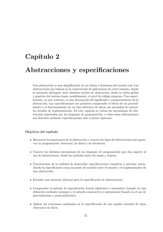 Cap´
   ıtulo 2

Abstracciones y especiﬁcaciones

     Una abstracci´n es una simpliﬁcaci´n de un objeto o fen´meno del mundo real. Las
                    o                     o                     o
     abstracciones son b´sicas en la construcci´n de aplicaciones de cierto tama˜o, donde
                         a                      o                                n
     es necesario distinguir entre distintos niveles de abstracci´n, desde la visi´n global
                                                                  o               o
     y gen´rica del sistema hasta, posiblemente, el nivel de c´digo m´quina. Una especi-
           e                                                   o       a
     ﬁcaci´n, en este contexto, es una descripci´n del signiﬁcado o comportamiento de la
          o                                      o
     abstracci´n. Las especiﬁcaciones nos permiten comprender el efecto de un procedi-
               o
     miento o el funcionamiento de un tipo abstracto de datos, sin necesidad de conocer
     los detalles de implementaci´n. En este cap´
                                   o               ıtulo se tratan los mecanismos de abs-
     tracci´n soportados por los lenguajes de programaci´n, y c´mo estas abstracciones
           o                                                o       o
     son descritas mediante especiﬁcaciones m´s o menos rigurosas.
                                                a



Objetivos del cap´
                 ıtulo:

     Reconocer la importancia de la abstracci´n y conocer los tipos de abstracciones que apare-
                                             o
     cen en programaci´n: funcional, de datos y de iteradores.
                      o

     Conocer los distintos mecanismos de los lenguajes de programaci´n que dan soporte al
                                                                         o
     uso de abstracciones, desde los m´dulos hasta las clases y objetos.
                                      o

     Concienciarse de la utilidad de desarrollar especiﬁcaciones completas y precisas, enten-
     diendo la especiﬁcaci´n como un punto de acuerdo entre el usuario y el implementador de
                          o
     una abstracci´n.
                  o

     Estudiar una notaci´n informal para la especiﬁcaci´n de abstracciones.
                        o                              o

     Comprender el m´todo de especiﬁcaci´n formal algebraico o axiom´tico (basado en una
                      e                   o                           a
     deﬁnici´n mediante axiomas) y el m´todo constructivo u operacional (basado en el uso de
            o                           e
     precondiciones y postcondiciones).

     Aplicar las notaciones analizadas en la especiﬁcaci´n de una amplia variedad de tipos
                                                        o
     abstractos de datos.

                                              35
 
