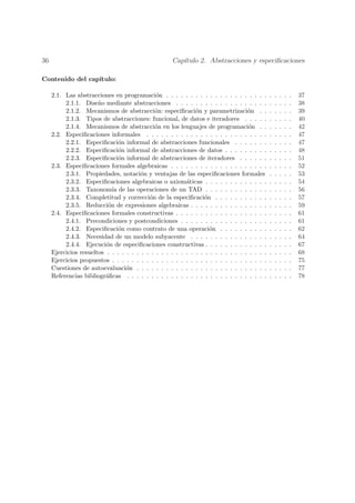 36                                                   Cap´
                                                        ıtulo 2. Abstracciones y especiﬁcaciones

Contenido del cap´
                 ıtulo:

     2.1. Las abstracciones en programaci´n . . . . . . . . . . . . . . . . . . . . .
                                              o                                               .   .   .   .   .   37
          2.1.1. Dise˜o mediante abstracciones . . . . . . . . . . . . . . . . . . .
                       n                                                                      .   .   .   .   .   38
          2.1.2. Mecanismos de abstracci´n: especiﬁcaci´n y parametrizaci´n . .
                                             o                o                    o          .   .   .   .   .   39
          2.1.3. Tipos de abstracciones: funcional, de datos e iteradores . . . . .           .   .   .   .   .   40
          2.1.4. Mecanismos de abstracci´n en los lenguajes de programaci´n . .
                                             o                                     o          .   .   .   .   .   42
     2.2. Especiﬁcaciones informales . . . . . . . . . . . . . . . . . . . . . . . . .        .   .   .   .   .   47
          2.2.1. Especiﬁcaci´n informal de abstracciones funcionales . . . . . . .
                                o                                                             .   .   .   .   .   47
          2.2.2. Especiﬁcaci´n informal de abstracciones de datos . . . . . . . . .
                                o                                                             .   .   .   .   .   48
          2.2.3. Especiﬁcaci´n informal de abstracciones de iteradores . . . . . .
                                o                                                             .   .   .   .   .   51
     2.3. Especiﬁcaciones formales algebraicas . . . . . . . . . . . . . . . . . . . .        .   .   .   .   .   52
          2.3.1. Propiedades, notaci´n y ventajas de las especiﬁcaciones formales
                                        o                                                     .   .   .   .   .   53
          2.3.2. Especiﬁcaciones algebraicas o axiom´ticas . . . . . . . . . . . . .
                                                          a                                   .   .   .   .   .   54
          2.3.3. Taxonom´ de las operaciones de un TAD . . . . . . . . . . . . .
                             ıa                                                               .   .   .   .   .   56
          2.3.4. Completitud y correcci´n de la especiﬁcaci´n . . . . . . . . . . .
                                           o                      o                           .   .   .   .   .   57
          2.3.5. Reducci´n de expresiones algebraicas . . . . . . . . . . . . . . . .
                           o                                                                  .   .   .   .   .   59
     2.4. Especiﬁcaciones formales constructivas . . . . . . . . . . . . . . . . . . .        .   .   .   .   .   61
          2.4.1. Precondiciones y postcondiciones . . . . . . . . . . . . . . . . . .         .   .   .   .   .   61
          2.4.2. Especiﬁcaci´n como contrato de una operaci´n . . . . . . . . . .
                                o                                   o                         .   .   .   .   .   62
          2.4.3. Necesidad de un modelo subyacente . . . . . . . . . . . . . . . .            .   .   .   .   .   64
          2.4.4. Ejecuci´n de especiﬁcaciones constructivas . . . . . . . . . . . . .
                          o                                                                   .   .   .   .   .   67
     Ejercicios resueltos . . . . . . . . . . . . . . . . . . . . . . . . . . . . . . . . .   .   .   .   .   .   68
     Ejercicios propuestos . . . . . . . . . . . . . . . . . . . . . . . . . . . . . . . .    .   .   .   .   .   75
     Cuestiones de autoevaluaci´n . . . . . . . . . . . . . . . . . . . . . . . . . . .
                                  o                                                           .   .   .   .   .   77
     Referencias bibliogr´ﬁcas . . . . . . . . . . . . . . . . . . . . . . . . . . . . .
                          a                                                                   .   .   .   .   .   78
 
