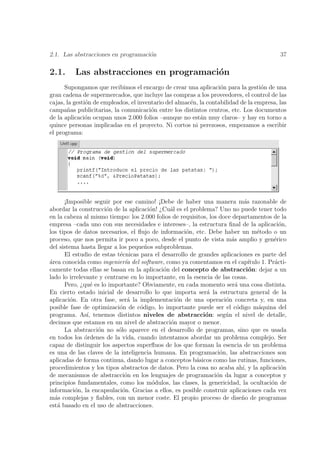 2.1. Las abstracciones en programaci´n
                                    o                                                       37

2.1.      Las abstracciones en programaci´n
                                         o
      Supongamos que recibimos el encargo de crear una aplicaci´n para la gesti´n de una
                                                                   o               o
gran cadena de supermercados, que incluye las compras a los proveedores, el control de las
cajas, la gesti´n de empleados, el inventario del almac´n, la contabilidad de la empresa, las
               o                                       e
campa˜as publicitarias, la comunicaci´n entre los distintos centros, etc. Los documentos
       n                                o
de la aplicaci´n ocupan unos 2.000 folios –aunque no est´n muy claros– y hay en torno a
               o                                           a
quince personas implicadas en el proyecto. Ni cortos ni perezosos, empezamos a escribir
el programa:




      ¡Imposible seguir por ese camino! ¡Debe de haber una manera m´s razonable de
                                                                             a
abordar la construcci´n de la aplicaci´n! ¿Cu´l es el problema? Uno no puede tener todo
                      o                 o     a
en la cabeza al mismo tiempo: los 2.000 folios de requisitos, los doce departamentos de la
empresa –cada uno con sus necesidades e intereses–, la estructura ﬁnal de la aplicaci´n,     o
los tipos de datos necesarios, el ﬂujo de informaci´n, etc. Debe haber un m´todo o un
                                                    o                              e
proceso, que nos permita ir poco a poco, desde el punto de vista m´s amplio y gen´rico
                                                                       a                  e
del sistema hasta llegar a los peque˜os subproblemas.
                                      n
      El estudio de estas t´cnicas para el desarrollo de grandes aplicaciones es parte del
                            e
´rea conocida como ingenier´a del software, como ya comentamos en el cap´
a                             ı                                                ıtulo 1. Pr´cti-
                                                                                           a
camente todas ellas se basan en la aplicaci´n del concepto de abstracci´n: dejar a un
                                            o                                  o
lado lo irrelevante y centrarse en lo importante, en la esencia de las cosas.
      Pero, ¿qu´ es lo importante? Obviamente, en cada momento ser´ una cosa distinta.
                 e                                                       a
En cierto estado inicial de desarrollo lo que importa ser´ la estructura general de la
                                                             a
aplicaci´n. En otra fase, ser´ la implementaci´n de una operaci´n concreta y, en una
        o                       a               o                    o
posible fase de optimizaci´n de c´digo, lo importante puede ser el c´digo m´quina del
                           o        o                                     o         a
programa. As´ tenemos distintos niveles de abstracci´n: seg´n el nivel de detalle,
               ı,                                           o        u
decimos que estamos en un nivel de abstracci´n mayor o menor.
                                              o
      La abstracci´n no s´lo aparece en el desarrollo de programas, sino que es usada
                   o       o
en todos los ordenes de la vida, cuando intentamos abordar un problema complejo. Ser
              ´
capaz de distinguir los aspectos superﬂuos de los que forman la esencia de un problema
es una de las claves de la inteligencia humana. En programaci´n, las abstracciones son
                                                                   o
aplicadas de forma continua, dando lugar a conceptos b´sicos como las rutinas, funciones,
                                                         a
procedimientos y los tipos abstractos de datos. Pero la cosa no acaba ah´ y la aplicaci´n
                                                                            ı,                o
de mecanismos de abstracci´n en los lenguajes de programaci´n da lugar a conceptos y
                              o                                  o
principios fundamentales, como los m´dulos, las clases, la genericidad, la ocultaci´n de
                                         o                                               o
informaci´n, la encapsulaci´n. Gracias a ellos, es posible construir aplicaciones cada vez
          o                  o
m´s complejas y ﬁables, con un menor coste. El propio proceso de dise˜o de programas
  a                                                                         n
est´ basado en el uso de abstracciones.
   a
 