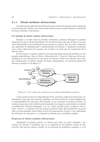 38                                           Cap´
                                                ıtulo 2. Abstracciones y especiﬁcaciones

2.1.1.     Dise˜ o mediante abstracciones
               n
      Consideremos la aplicaci´n de gesti´n de la gran cadena de supermercados, planteada
                              o          o
en la introducci´n. Vamos a ver c´mo usando abstracciones se puede abordar su resoluci´n
                o                o                                                     o
de forma ordenada y sistem´tica.
                            a

Un ejemplo de dise˜o usando abstracciones
                  n
      Dejando a un lado todos los detalles irrelevantes, podemos distinguir los grandes
bloques en los que se divide el problema. Por un lado tenemos una base de datos, en la que
estar´ almacenada toda la informaci´n que maneje la empresa. Por otro lado, tendremos
     a                                o
una aplicaci´n de administraci´n y mantenimiento del sistema. Y ﬁnalmente tendremos
            o                    o
una o varias aplicaciones de usuarios, que acceden a la parte que les corresponde de la
base de datos.
      De esta forma, se puede establecer una descomposici´n inicial del problema en tres
                                                           o
grandes subproblemas: Base de Datos, Administraci´n y Usuarios. Cada uno de los sub-
                                                     o
problemas es una abstracci´n de una parte del sistema. Existe una relaci´n entre ellos,
                             o                                             o
pero b´sicamente se pueden abordar de forma independiente. La estructura global del
       a
sistema se muestra en la ﬁgura 2.1.


                8VXDULRV
                                   $SOLFDFLRQHV
                                    8VXDULRV

                                                                    %DVH GH
          $GPLQLVWUDGRUHV
                                  $SOLFDFLRQHV                       'DWRV
                                 $GPLQLVWUDFLyQ




         Figura 2.1: Una visi´n muy abstracta de un sistema inform´tico gen´rico.
                             o                                    a        e

       ¿C´mo resolver ahora los subproblemas? Pues volviendo a aplicar la abstracci´n, evi-
         o                                                                         o
dentemente. Para ello ser´ necesario especiﬁcar, de forma abstracta, la funcionalidad que
                         a
es responsabilidad de cada parte. Por ejemplo, si nos centramos en la Base de Datos, su
misi´n es almacenar toda la informaci´n manejada en la empresa, permitiendo su consulta
     o                                o
y modiﬁcaci´n. Podemos distinguir, a su vez, cuatro grandes partes: productos, provee-
             o
dores, clientes y empleados. De esta manera podemos seguir descomponiendo en partes
cada vez m´s peque˜as, hasta llegar al nivel de programaci´n. Luego se van combinando
            a       n                                      o
las soluciones de cada parte y se compone la soluci´n para el problema original.
                                                   o

El proceso de dise˜ o mediante abstracciones
                  n
      Analizando el ejemplo anterior, se observa que existe un modo ordenado y sis-
tem´tico de abordar el problema, que se va repitiendo en los distintos niveles de abs-
    a
tracci´n. Este proceso aparece siempre en la resoluci´n de problemas complejos, y es lo
      o                                              o
 