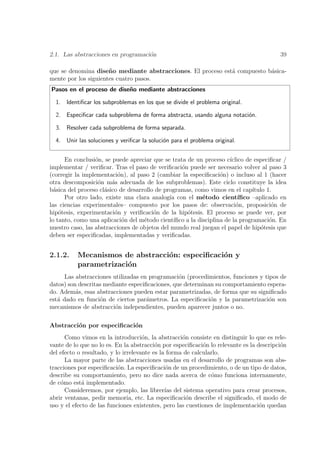 2.1. Las abstracciones en programaci´n
                                    o                                                     39

que se denomina dise˜ o mediante abstracciones. El proceso est´ compuesto b´sica-
                      n                                       a            a
mente por los siguientes cuatro pasos.
Pasos en el proceso de dise˜o mediante abstracciones
                           n

  1. Identiﬁcar los subproblemas en los que se divide el problema original.

  2. Especiﬁcar cada subproblema de forma abstracta, usando alguna notaci´n.
                                                                         o

  3. Resolver cada subproblema de forma separada.

  4. Unir las soluciones y veriﬁcar la soluci´n para el problema original.
                                             o


      En conclusi´n, se puede apreciar que se trata de un proceso c´
                  o                                                    ıclico de especiﬁcar /
implementar / veriﬁcar. Tras el paso de veriﬁcaci´n puede ser necesario volver al paso 3
                                                   o
(corregir la implementaci´n), al paso 2 (cambiar la especiﬁcaci´n) o incluso al 1 (hacer
                          o                                        o
otra descomposici´n m´s adecuada de los subproblemas). Este ciclo constituye la idea
                   o    a
b´sica del proceso cl´sico de desarrollo de programas, como vimos en el cap´
  a                  a                                                          ıtulo 1.
      Por otro lado, existe una clara analog´ con el m´todo cient´
                                              ıa            e              ıﬁco –aplicado en
las ciencias experimentales– compuesto por los pasos de: observaci´n, proposici´n de
                                                                          o             o
hip´tesis, experimentaci´n y veriﬁcaci´n de la hip´tesis. El proceso se puede ver, por
    o                    o              o            o
lo tanto, como una aplicaci´n del m´todo cient´
                            o       e           ıﬁco a la disciplina de la programaci´n. En
                                                                                       o
nuestro caso, las abstracciones de objetos del mundo real juegan el papel de hip´tesis que
                                                                                    o
deben ser especiﬁcadas, implementadas y veriﬁcadas.


2.1.2.     Mecanismos de abstracci´n: especiﬁcaci´n y
                                  o              o
           parametrizaci´n
                        o
      Las abstracciones utilizadas en programaci´n (procedimientos, funciones y tipos de
                                                 o
datos) son descritas mediante especiﬁcaciones, que determinan su comportamiento espera-
do. Adem´s, esas abstracciones pueden estar parametrizadas, de forma que su signiﬁcado
          a
est´ dado en funci´n de ciertos par´metros. La especiﬁcaci´n y la parametrizaci´n son
   a               o                 a                      o                     o
mecanismos de abstracci´n independientes, pueden aparecer juntos o no.
                         o

Abstracci´n por especiﬁcaci´n
         o                 o
      Como vimos en la introducci´n, la abstracci´n consiste en distinguir lo que es rele-
                                     o              o
vante de lo que no lo es. En la abstracci´n por especiﬁcaci´n lo relevante es la descripci´n
                                          o                 o                             o
del efecto o resultado, y lo irrelevante es la forma de calcularlo.
      La mayor parte de las abstracciones usadas en el desarrollo de programas son abs-
tracciones por especiﬁcaci´n. La especiﬁcaci´n de un procedimiento, o de un tipo de datos,
                           o                  o
describe su comportamiento, pero no dice nada acerca de c´mo funciona internamente,
                                                               o
de c´mo est´ implementado.
    o        a
      Consideremos, por ejemplo, las librer´ del sistema operativo para crear procesos,
                                              ıas
abrir ventanas, pedir memoria, etc. La especiﬁcaci´n describe el signiﬁcado, el modo de
                                                      o
uso y el efecto de las funciones existentes, pero las cuestiones de implementaci´n quedan
                                                                                  o
 