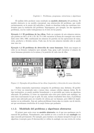 4                           Cap´
                               ıtulo 1. Problemas, programas, estructuras y algoritmos

      El an´lisis debe producir como resultado un modelo abstracto del problema. El
           a
modelo abstracto es un modelo conceptual, una abstracci´n del problema, que reside
                                                            o
exclusivamente en la mente del individuo y donde se desechan todas las cuestiones irre-
levantes para la resoluci´n del problema. Supongamos, por ejemplo, los dos siguientes
                         o
problemas, con los cuales trabajaremos en el resto de los puntos.

Ejemplo 1.1 El problema de las cifras. Dado un conjunto de seis n´meros enteros,
                                                                           u
que pueden ser del 1 al 10, o 25, 50, 75 o 100, encontrar la forma de conseguir otro entero
                            ´            ´
dado entre 100 y 999, combinando los n´meros de partida con las operaciones de suma,
                                           u
resta, producto y divisi´n entera. Cada uno de los seis n´meros iniciales s´lo se puede
                        o                                    u                o
usar una vez.

Ejemplo 1.2 El problema de detecci´n de caras humanas. Dada una imagen en
                                        o
color en un formato cualquiera (por ejemplo, bmp, jpeg o gif) encontrar el n´mero de
                                                                            u
caras humanas presentes en la misma y la posici´n de cada una de ellas.
                                               o




Figura 1.1: Ejemplos del problema de las cifras (izquierda) y detecci´n de caras (derecha).
                                                                     o

      Ambos enunciados representan categor´ de problemas muy distintas. El proble-
                                              ıas
ma 1.1 tiene un enunciado m´s o menos claro, aunque cabr´ algunas dudas. Es de
                               a                              ıan
tipo matem´tico, se puede modelar formalmente y es previsible que exista un algoritmo
            a
adecuado. El problema 1.2 tiene un enunciado m´s corto pero mucho m´s ambiguo, no
                                                  a                       a
est´ claro exactamente lo que se pide. Es m´s, incluso teni´ndolo bien claro, el problema
    a                                       a              e
parece m´s adecuado para ser resuelto de cabeza por un humano, pero dif´ de imple-
          a                                                                 ıcil
mentar en un ordenador. Aun as´ ambos problemas tienen algo en com´n: son de inter´s,
                                 ı,                                    u               e
as´ que necesitamos resolverlos de la mejor forma que podamos.
  ı


1.1.2.    Modelado del problema y algoritmos abstractos
      El primer paso ser´ crear un modelo abstracto, en el que nos quedamos con lo
                        ıa
esencial del problema. Normalmente, este modelo se crea a trav´s de una analog´ con
                                                                e                ıa
algo conocido previamente. Por ejemplo, para ense˜ar a un alumno inexperto lo que es un
                                                  n
algoritmo (concepto para ´l desconocido) se utiliza la analog´ con una receta de cocina
                           e                                 ıa
 