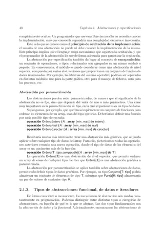 40                                           Cap´
                                                ıtulo 2. Abstracciones y especiﬁcaciones

completamente ocultas. Un programador que use esas librer´ no s´lo no necesita conocer
                                                            ıas   o
la implementaci´n, sino que conocerla supondr´ una complejidad excesiva e innecesaria.
                 o                               ıa
      Esto es lo que se conoce como el principio de ocultaci´n de la implementaci´n:
                                                              o                       o
el usuario de una abstracci´n no puede ni debe conocer la implementaci´n de la misma.
                            o                                            o
Este principio implica que el lenguaje tenga mecanismos que soporten la ocultaci´n, y que
                                                                                o
el programador de la abstracci´n los use de forma adecuada para garantizar la ocultaci´n.
                                o                                                     o
      La abstracci´n por especiﬁcaci´n tambi´n da lugar al concepto de encapsulaci´n:
                   o                 o         e                                      o
un conjunto de operaciones, o tipos, relacionados son agrupados en un mismo m´dulo o
                                                                                  o
paquete. En consecuencia, el m´dulo se puede considerar como una abstracci´n de nivel
                                 o                                            o
superior, compuesta por varias abstracciones que proporcionan un conjunto de funcionali-
dades relacionadas. Por ejemplo, las librer´ del sistema operativo podr´ ser separadas
                                           ıas                          ıan
en distintos m´dulos: uno para la parte gr´ﬁca, otro para el manejo de ﬁcheros, otro para
               o                           a
los procesos, etc.

Abstracci´n por parametrizaci´n
         o                   o
      Las abstracciones pueden estar parametrizadas, de manera que el signiﬁcado de la
abstracci´n no es ﬁjo, sino que depende del valor de uno o m´s par´metros. Una clase
           o                                                       a    a
muy importante es la parametrizaci´n de tipo, en la cual el par´metro es un tipo de datos.
                                    o                            a
      Supongamos, por ejemplo, que queremos implementar un conjunto de funciones para
ordenar los elementos de un array, sean del tipo que sean. Deber´  ıamos deﬁnir una funci´n
                                                                                         o
por cada posible tipo de entrada:
      operaci´n OrdenaEntero (A : array [min..max] de entero)
              o
      operaci´n OrdenaReal (A : array [min..max] de real)
              o
      operaci´n OrdenaCaracter (A : array [min..max] de caracter)
              o
      ....
      Resultar´ mucho m´s interesante crear una abstracci´n m´s gen´rica, que se pueda
               ıa          a                                  o     a    e
aplicar sobre cualquier tipo de datos del array. Para ello, factorizamos todas las operacio-
nes anteriores creando una nueva operaci´n, donde el tipo de datos de los elementos del
                                           o
array es un par´metro m´s de la funci´n:
                 a        a             o
      operaci´n Ordena[T: tipo comparable](A : array [min..max] de T)
              o
      La operaci´n Ordena[T] es una abstracci´n de nivel superior, que permite ordenar
                  o                              o
un array de cosas de cualquier tipo. Se dice que Ordena[T] es una abstracci´n gen´rica o
                                                                              o      e
parametrizada.
      La abstracci´n por parametrizaci´n se aplica tambi´n sobre abstracciones de datos,
                    o                    o                  e
permitiendo deﬁnir tipos de datos gen´ricos. Por ejemplo, un tipo Conjunto[T: tipo] podr´
                                       e                                                  ıa
almacenar un conjunto de elementos de tipo T, mientras que Pareja[K: tipo] almacenar´     ıa
un par de valores de cualquier tipo K.


2.1.3.    Tipos de abstracciones: funcional, de datos e iteradores
      De forma consciente o inconsciente, los mecanismos de abstracci´n son usados cons-
                                                                     o
tantemente en programaci´n. Podemos distinguir entre distintos tipos o categor´ de
                           o                                                      ıas
abstracciones, en funci´n de qu´ es lo que se abstrae. Los dos tipos fundamentales son
                       o        e
la abstracci´n de datos y la funcional. Adicionalmente, encontramos las abstracciones de
            o
 