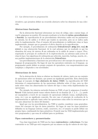 2.1. Las abstracciones en programaci´n
                                    o                                                   41

iteradores, que permiten deﬁnir un recorrido abstracto sobre los elementos de una colec-
ci´n.
  o

Abstracciones funcionales
      En la abstracci´n funcional abstraemos un trozo de c´digo, m´s o menos largo, al
                     o                                       o        a
cual le asignamos un nombre. El concepto resultante es la idea de rutina, procedimiento
o funci´n. La especiﬁcaci´n de un procedimiento determina cu´les son los par´metros
         o                   o                                     a             a
de entrada, los de salida y el efecto que tendr´ su ejecuci´n, pero no se indica nada
                                                 a            o
sobre la implementaci´n. Para el usuario del procedimiento es indiferente c´mo se haya
                       o                                                      o
implementado, siempre que se garantice el efecto descrito en la especiﬁcaci´n.
                                                                            o
      Por ejemplo, el procedimiento de ordenaci´n OrdenaEntero(A: array [min..max] de
                                                 o
entero) es una abstracci´n funcional, de la cual sabemos que su resultado es que los
                           o
elementos del array de enteros A son ordenados en la salida de menor a mayor. Pero,
respetando el principio de ocultaci´n de la implementaci´n, no sabemos nada acerca de
                                   o                       o
c´mo lo hace. Los algoritmos de ordenaci´n por selecci´n, inserci´n, burbuja, mezcla, etc.,
 o                                      o             o          o
son posibles implementaciones de la abstracci´n OrdenaEntero.
                                              o
      Los procedimientos y funciones son generalizaciones del concepto de operador de un
lenguaje de programaci´n. En lugar de usar los operadores existentes en el lenguaje, un
                         o
programador puede deﬁnir su propio conjunto de operadores, con comportamientos m´s      a
complejos y adaptados a sus necesidades.

Abstracciones de datos
      En la abstracci´n de datos se abstrae un dominio de valores, junto con un conjunto
                     o
de operaciones sobre ese dominio, que poseen un signiﬁcado particular. Esta abstracci´n o
da lugar al concepto de tipo abstracto de datos (TAD). La especiﬁcaci´n del TAD
                                                                              o
determina el comportamiento de las operaciones deﬁnidas sobre el tipo, pero no dice
nada sobre c´mo son almacenados los valores del tipo o c´mo est´n implementadas las
              o                                             o        a
operaciones.
      Por ejemplo, los n´meros naturales forman un TAD, al que le asignamos el nombre
                        u
Natural. Cada natural puede tomar valores dentro de un dominio {0, 1, 2, 3, ...} y puede
ser manipulado a trav´s de un conjunto de operaciones deﬁnido (suma, multiplicaci´n,
                       e                                                               o
resta, etc.) con un signiﬁcado conocido. En este caso el principio de ocultaci´n de la
                                                                                 o
implementaci´n es aplicado tanto sobre las operaciones como sobre la estructura que se
              o
usa para almacenar los datos del dominio.
      Igual que con los procedimientos, los TAD se pueden considerar como generaliza-
ciones del concepto de tipo de datos primitivo. En lugar de usar los tipos primitivos
deﬁnidos en un lenguaje (enteros, reales, caracteres, etc.) el usuario se puede deﬁnir sus
propios tipos, combinando los tipos primitivos. O puede usar los TAD implementados por
otro programador y que sean de utilidad para su problema.

Tipos contenedores y parametrizados
     Una clase importante de TAD son los tipos contenedores o colecciones. Un tipo
contenedor es un TAD que est´ compuesto por un n´mero no ﬁjo de valores de otro tipo.
                            a                    u
 
