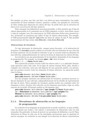 42                                           Cap´
                                                ıtulo 2. Abstracciones y especiﬁcaciones

Por ejemplo, un array, una cola, una lista o un arbol son tipos contenedores. Las imple-
                                                    ´
mentaciones de listas mediante cursores, punteros o tablas, son ejemplos de estructuras
de datos usadas para almacenar los valores del tipo. Se puede decir que la estructura de
datos es la concretizaci´n del tipo abstracto.
                        o
      Para conseguir una deﬁnici´n lo m´s general posible, se debe permitir que el tipo de
                                  o       a
valores almacenados en el contenedor sea un TAD cualquiera, es decir, tener listas, arrays
o colas de cualquier cosa. En consecuencia, los TAD colecciones deben estar parametriza-
dos, incluyendo un par´metro que indica el tipo de objetos almacenados. Por ejemplo,
                        a
el TAD parametrizado Lista [T: tipo] deﬁne las listas de valores de tipo T. Dos posibles
instanciaciones del tipo ser´
                            ıan: Lista [Natural], o Lista [Lista [Natural]].

Abstracciones de iteradores
      Un tipo interesante de abstracci´n –aunque menos frecuente– es la abstracci´n de
                                        o                                            o
iteradores. Un iterador permite realizar un recorrido sobre los elementos de una colecci´n
                                                                                        o
de forma abstracta. En un iterador lo relevante es que se recorren todos los elementos de
una colecci´n, independientemente de cu´l sea la forma de almacenar los valores del tipo.
            o                               a
      Los iteradores son una generalizaci´n de los iteradores elementales de los lenguajes
                                            o
de programaci´n. Por ejemplo, un iterador para, o for, tiene la forma:
                o
      para i:= 1, ..., n hacer Acci´n sobre i
                                    o
      Esta instrucci´n permite recorrer todos los enteros entre 1 y n, aplicando determi-
                     o
nada operaci´n sobre cada valor. Si en lugar de enteros tenemos listas, pilas, arboles o
              o                                                                  ´
cualquier otra colecci´n, ser´ muy util disponer de una operaci´n similar a la anterior,
                        o     ıa      ´                            o
que nos permita recorrer todos los elementos de forma abstracta. La operaci´n podr´
                                                                                o        ıa
tener la forma:
      para cada elemento i de la lista L hacer Acci´n sobre i
                                                    o
      para cada elemento i del ´rbol A hacer Acci´n sobre i
                                 a                 o
      Los dos ejemplos anteriores son abstracciones de iteradores: permiten procesar to-
dos los elementos de una colecci´n, independientemente de los detalles de representaci´n
                                  o                                                     o
del tipo de datos. Otros ejemplos de iteradores pueden incluir una condici´n sobre los
                                                                              o
elementos a iterar, devolver otra colecci´n con los elementos procesados o ﬁjar un orden
                                           o
concreto de recorrido. El formato podr´ ser del siguiente tipo:
                                         ıa
      para cada elemento i de la colecci´n C que cumpla P(i) hacer Acci´n sobre i
                                          o                               o
      res:= Seleccionar los elementos i de la colecci´n C que cumplan P(i)
                                                     o
      Eliminar los elementos i de la colecci´n C que cumplan P(i)
                                              o
      para cada elemento i del ´rbol A en pre-orden hacer Acci´n sobre i
                                 a                                o


2.1.4.    Mecanismos de abstracci´n en los lenguajes
                                 o
          de programaci´n
                       o
     La evoluci´n de los lenguajes de programaci´n se puede considerar, en gran medida,
               o                                 o
como un intento por incluir y dar soporte a mecanismos de abstracci´n cada vez m´s
                                                                       o               a
avanzados. En particular, la forma de proveer un mecanismo de deﬁnici´n y uso de Tipos
                                                                      o
Abstractos de Datos ha sido una de las principales motivaciones para la aparici´n de
                                                                                   o
nuevos conceptos. La evoluci´n va casi siempre en la direcci´n de ofrecer caracter´
                              o                             o                     ısticas
 