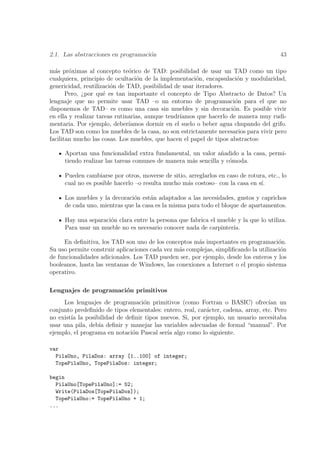 2.1. Las abstracciones en programaci´n
                                    o                                                  43

m´s pr´ximas al concepto te´rico de TAD: posibilidad de usar un TAD como un tipo
  a     o                      o
cualquiera, principio de ocultaci´n de la implementaci´n, encapsulaci´n y modularidad,
                                  o                    o               o
genericidad, reutilizaci´n de TAD, posibilidad de usar iteradores.
                        o
       Pero, ¿por qu´ es tan importante el concepto de Tipo Abstracto de Datos? Un
                     e
lenguaje que no permite usar TAD –o un entorno de programaci´n para el que no
                                                                      o
disponemos de TAD– es como una casa sin muebles y sin decoraci´n. Es posible vivir
                                                                     o
en ella y realizar tareas rutinarias, aunque tendr´
                                                  ıamos que hacerlo de manera muy rudi-
mentaria. Por ejemplo, deber´  ıamos dormir en el suelo o beber agua chupando del grifo.
Los TAD son como los muebles de la casa, no son estrictamente necesarios para vivir pero
facilitan mucho las cosas. Los muebles, que hacen el papel de tipos abstractos:

     Aportan una funcionalidad extra fundamental, un valor a˜adido a la casa, permi-
                                                               n
     tiendo realizar las tareas comunes de manera m´s sencilla y c´moda.
                                                   a              o

     Pueden cambiarse por otros, moverse de sitio, arreglarlos en caso de rotura, etc., lo
     cual no es posible hacerlo –o resulta mucho m´s costoso– con la casa en s´
                                                  a                            ı.

     Los muebles y la decoraci´n est´n adaptados a las necesidades, gustos y caprichos
                              o      a
     de cada uno, mientras que la casa es la misma para todo el bloque de apartamentos.

     Hay una separaci´n clara entre la persona que fabrica el mueble y la que lo utiliza.
                     o
     Para usar un mueble no es necesario conocer nada de carpinter´ıa.

     En deﬁnitiva, los TAD son uno de los conceptos m´s importantes en programaci´n.
                                                       a                              o
Su uso permite construir aplicaciones cada vez m´s complejas, simpliﬁcando la utilizaci´n
                                                a                                      o
de funcionalidades adicionales. Los TAD pueden ser, por ejemplo, desde los enteros y los
booleanos, hasta las ventanas de Windows, las conexiones a Internet o el propio sistema
operativo.

Lenguajes de programaci´n primitivos
                       o
     Los lenguajes de programaci´n primitivos (como Fortran o BASIC) ofrec´ un
                                  o                                                ıan
conjunto predeﬁnido de tipos elementales: entero, real, car´cter, cadena, array, etc. Pero
                                                           a
no exist´ la posibilidad de deﬁnir tipos nuevos. Si, por ejemplo, un usuario necesitaba
        ıa
usar una pila, deb´ deﬁnir y manejar las variables adecuadas de formal “manual”. Por
                  ıa
ejemplo, el programa en notaci´n Pascal ser´ algo como lo siguiente.
                              o            ıa

var
  PilaUno, PilaDos: array [1..100] of integer;
  TopePilaUno, TopePilaDos: integer;

begin
  PilaUno[TopePilaUno]:= 52;
  Write(PilaDos[TopePilaDos]);
  TopePilaUno:= TopePilaUno + 1;
...
 