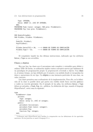 2.1. Las abstracciones en programaci´n
                                    o                                                           45

    Tope: INTEGER;
    Datos: ARRAY [1..100] OF INTEGER;
  END;
PROCEDURE Push (valor: integer; VAR pila: PilaEntero);
PROCEDURE Pop (var pila: PilaEntero);
...

USE ModuloPilasEnt;
VAR PilaUno, PilaDos: PilaEntero;
  ...
  Push(23, PilaUno);
  Pop(PilaDos);
  ...
  PilaUno.Datos[72]:= 36; ----> ERROR EN TIEMPO DE COMPILACI´N
                                                             O
  PilaDos.Tope:= -12;      ----> ERROR EN TIEMPO DE COMPILACI´N
                                                             O
  ...

     El compilador impide las dos ultimas instrucciones, indicando que los atributos
                                  ´
Datos y Tope no son accesibles.

Clases y objetos
       Hoy por hoy, las clases son el mecanismo m´s completo y extendido para deﬁnir y
                                                   a
utilizar TAD. De hecho, su utilizaci´n implica tantos conceptos nuevos que hablamos de
                                      o
un paradigma de programaci´n propio: la programaci´n orientada a objetos. Una clase
                               o                       o
es, al mismo tiempo, un tipo deﬁnido por el usuario y un m´dulo donde se encapsulan los
                                                            o
datos y operaciones de ese tipo. Un objeto es una instancia particular de una clase, un
valor concreto.
       Las clases permiten usar ocultamiento de la implementaci´n. Para ello, en la deﬁni-
                                                                o
ci´n de la clase es posible decir qu´ partes son visibles desde fuera (secci´n public)
  o                                    e                                      o
y cu´les no (secci´n private). En el ejemplo de las pilas, los atributos Datos y Tope
     a              o
deben ser privados, y Push, Pop, etc., p´blicos. La deﬁnici´n del tipo, usando el lenguaje
                                         u                 o
ObjectPascal1 , ser´ como la siguiente.
                    ıa

type
  PilaEntero= class
    private:
      Tope: integer;
      Datos: array [1..100] of integer;
    public:
      procedure Inicializar;
      procedure Push (valor: integer);
      procedure Pop;
      function Top: integer;
  end;
  1
    Utilizamos aqu´ ObjectPascal para facilitar la comparaci´n con las deﬁniciones de los apartados
                    ı                                       o
anteriores. En las pr´cticas se usar´ el lenguaje C++.
                      a             a
 