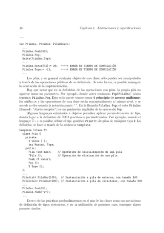 46                                          Cap´
                                               ıtulo 2. Abstracciones y especiﬁcaciones

...

var PilaUno, PilaDos: PilaEntero;
  ...
  PilaUno.Push(23);
  PilaDos.Pop;
  Write(PilaUno.Top);
  ...
  PilaUno.Datos[72]:= 36; ----> ERROR EN TIEMPO DE COMPILACI´N
                                                             O
  PilaDos.Tope:= -12;      ----> ERROR EN TIEMPO DE COMPILACI´N
                                                             O
  ...
      Las pilas, y en general cualquier objeto de una clase, s´lo pueden ser manipuladas
                                                                o
a trav´s de las operaciones p´blicas de su deﬁnici´n. De esta forma, es posible conseguir
      e                       u                    o
la ocultaci´n de la implementaci´n.
           o                     o
      Hay que notar que en la deﬁnici´n de las operaciones con pilas, la propia pila no
                                        o
aparece como un par´metro. Por ejemplo, donde antes ten´
                      a                                        ıamos: Pop(PilaUno) ahora
tenemos: PilaUno.Pop. Esto es lo que se conoce como el principio de acceso uniforme:
los atributos y las operaciones de una clase est´n conceptualmente al mismo nivel, y se
                                                 a
accede a ellos usando la notaci´n punto “.”. En la llamada PilaUno.Pop, el valor PilaUno
                               o
(llamado “objeto receptor”) es un par´metro impl´
                                       a            ıcito de la operaci´n Pop.
                                                                       o
      Algunos lenguajes orientados a objetos permiten aplicar parametrizaci´n de tipo,
                                                                               o
dando lugar a la deﬁnici´n de TAD gen´ricos o parametrizados. Por ejemplo, usando el
                          o               e
lenguaje C++ es posible deﬁnir el tipo gen´rico Pila<T>, de pilas de cualquier tipo T. La
                                            e
deﬁnici´n se hace a trav´s de la sentencia template.
        o                e
template <class T>
  class Pila {
    private:
      T Datos [ ];
      int Maximo, Tope;
    public:
      Pila (int max);    // Operaci´n de inicializaci´n de una pila
                                   o                 o
      ~Pila ();          // Operaci´n de eliminaci´n de una pila
                                   o              o
      Push (T valor);
      Pop ();
      T Tope ();
  };
  ...
  Pila<int> PilaUno(100); // Instanciaci´n a pila de enteros, con tama~o 100
                                         o                             n
  Pila<char> PilaDos(200); // Instanciaci´n a pila de caracteres, con tama~o 200
                                         o                                n
  ...
  PilaUno.Push(5);
  PilaDos.Push(’w’);
  ...
     Dentro de las pr´cticas profundizaremos en el uso de las clases como un mecanismo
                     a
de deﬁnici´n de tipos abstractos, y en la utilizaci´n de patrones para conseguir clases
          o                                        o
parametrizadas.
 