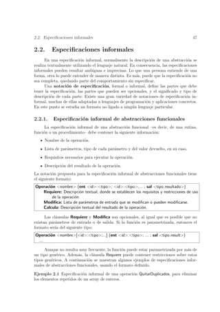 2.2. Especiﬁcaciones informales                                                        47

2.2.     Especiﬁcaciones informales
      En una especiﬁcaci´n informal, normalmente la descripci´n de una abstracci´n se
                         o                                     o                    o
realiza textualmente utilizando el lenguaje natural. En consecuencia, las especiﬁcaciones
informales pueden resultar ambiguas e imprecisas. Lo que una persona entiende de una
forma, otra lo puede entender de manera distinta. Es m´s, puede que la especiﬁcaci´n no
                                                        a                          o
sea completa, quedando parte del comportamiento sin especiﬁcar.
      Una notaci´n de especiﬁcaci´n, formal o informal, deﬁne las partes que debe
                  o                    o
tener la especiﬁcaci´n, las partes que pueden ser opcionales, y el signiﬁcado y tipo de
                    o
descripci´n de cada parte. Existe una gran variedad de notaciones de especiﬁcaci´n in-
          o                                                                        o
formal, muchas de ellas adaptadas a lenguajes de programaci´n y aplicaciones concretos.
                                                             o
En este punto se estudia un formato no ligado a ning´n lenguaje particular.
                                                      u

2.2.1.    Especiﬁcaci´n informal de abstracciones funcionales
                     o
      La especiﬁcaci´n informal de una abstracci´n funcional –es decir, de una rutina,
                    o                            o
funci´n o un procedimiento– debe contener la siguiente informaci´n:
     o                                                          o
     Nombre de la operaci´n.
                         o
     Lista de par´metros, tipo de cada par´metro y del valor devuelto, en su caso.
                 a                        a
     Requisitos necesarios para ejecutar la operaci´n.
                                                   o
     Descripci´n del resultado de la operaci´n.
              o                             o
La notaci´n propuesta para la especiﬁcaci´n informal de abstracciones funcionales tiene
          o                              o
el siguiente formato:
Operaci´n <nombre> (ent <id>:<tipo>; <id>:<tipo>;... ; sal <tipo resultado>)
       o
   Requiere: Descripci´n textual, donde se establecen los requisitos y restricciones de uso
                        o
        de la operaci´n.
                     o
   Modiﬁca: Lista de par´metros de entrada que se modiﬁcan o pueden modiﬁcarse.
                          a
   Calcula: Descripci´n textual del resultado de la operaci´n.
                      o                                    o

      Las cl´usulas Requiere y Modiﬁca son opcionales, al igual que es posible que no
            a
existan par´metros de entrada o de salida. Si la funci´n es parametrizada, entonces el
            a                                         o
formato ser´ del siguiente tipo:
            ıa
Operaci´n <nombre>[<id>:<tipo>;...] (ent <id>:<tipo>; ... ; sal <tipo result>)
       o
 ...

      Aunque no resulta muy frecuente, la funci´n puede estar parametrizada por m´s de
                                                o                                 a
un tipo gen´rico. Adem´s, la cl´usula Requiere puede contener restricciones sobre estos
            e           a      a
tipos gen´ricos. A continuaci´n se muestran algunos ejemplos de especiﬁcaciones infor-
         e                   o
males de abstracciones funcionales, usando el formato deﬁnido.

Ejemplo 2.1 Especiﬁcaci´n informal de una operaci´n QuitarDuplicados, para eliminar
                          o                      o
los elementos repetidos de un array de enteros.
 