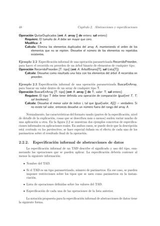 48                                             Cap´
                                                  ıtulo 2. Abstracciones y especiﬁcaciones

Operaci´n QuitarDuplicados (ent A: array [] de entero; sal entero)
       o
   Requiere: El tama˜o de A debe ser mayor que cero.
                     n
   Modiﬁca: A
   Calcula: Elimina los elementos duplicados del array A, manteniendo el orden de los
        elementos que no se repiten. Devuelve el n´mero de los elementos no repetidos
                                                   u
        existentes.

Ejemplo 2.2 Especiﬁcaci´n informal de una operaci´n parametrizada RecorridoPreorden,
                           o                        o
para hacer el recorrido en preorden de un arbol binario de elementos de cualquier tipo.
                                          ´
Operaci´n RecorridoPreorden [T: tipo] (ent A: ArbolBinario[T]; sal Lista[T])
        o
    Calcula: Devuelve como resultado una lista con los elementos del ´rbol A recorridos en
                                                                     a
         preorden.

Ejemplo 2.3 Especiﬁcaci´n informal de una operaci´n parametrizada BuscarEnArray,
                            o                              o
para buscar un valor dentro de un array de cualquier tipo T.
Operaci´n BuscarEnArray [T: tipo] (ent A: array [] de T; valor : T; sal entero)
        o
    Requiere: El tipo T debe tener deﬁnida una operaci´n de comparaci´n Igual(ent T, T;
                                                           o                 o
         sal booleano).
    Calcula: Devuelve el menor valor de ´  ındice i, tal que Igual(valor, A[i]) = verdadero. Si
         no existe tal valor, entonces devuelve un n´mero fuera del rango del array A.
                                                     u

      Normalmente, las caracter´ ısticas del formato usado (partes de la especiﬁcaci´n, nivel
                                                                                    o
de detalle de la explicaci´n, cosas que se describen m´s o menos) suelen variar mucho de
                          o                             a
una aplicaci´n a otra. En la ﬁgura 2.2 se muestran dos ejemplos concretos de especiﬁca-
            o
ciones informales en aplicaciones reales. En ambos casos, se puede decir que la descripci´n
                                                                                          o
est´ centrada en los par´metros; se hace especial ´nfasis en el efecto de cada uno de los
   a                     a                           e
par´metros sobre el resultado ﬁnal de la operaci´n.
   a                                               o

2.2.2.     Especiﬁcaci´n informal de abstracciones de datos
                      o
    La especiﬁcaci´n informal de un TAD describe el signiﬁcado y uso del tipo, enu-
                    o
merando las operaciones que se pueden aplicar. La especiﬁcaci´n deber´ contener al
                                                             o       ıa
menos la siguiente informaci´n:
                            o

      Nombre del TAD.

      Si el TAD es un tipo parametrizado, n´mero de par´metros. En ese caso, se pueden
                                            u           a
      imponer restricciones sobre los tipos que se usen como par´metros en la instan-
                                                                a
      ciaci´n.
           o

      Lista de operaciones deﬁnidas sobre los valores del TAD.

      Especiﬁcaci´n de cada una de las operaciones de la lista anterior.
                 o

      La notaci´n propuesta para la especiﬁcaci´n informal de abstracciones de datos tiene
                o                              o
la siguiente forma.
 