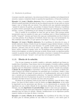 1.1. Resoluci´n de problemas
             o                                                                            5

(concepto conocido, esperemos), y las estructuras de datos se asimilan con la disposici´n de
                                                                                       o
armarios, cajones y recipientes donde se guardan los ingredientes y el bizcocho resultante.
Ejemplo 1.1 (cont.) Modelo abstracto. Para el problema de las cifras, el modelo
abstracto puede prescindir del hecho de que los n´meros sean seis, de que est´n en ciertos
                                                  u                           e
rangos y que se trabaje s´lo con enteros. Una soluci´n ser´ una expresi´n matem´tica
                          o                           o     ıa              o        a
–usando los n´meros de partida– que produce el n´mero buscado. Entonces, el problema
               u                                    u
se podr´ resolver generando todas las posibles expresiones que contengan los n n´meros
        ıa                                                                         u
iniciales, o menos, y qued´ndonos la que obtenga un resultado m´s pr´ximo al buscado.
                          a                                       a     o
      Pero el modelo de un problema no tiene por qu´ ser unico. Otra persona podr´
                                                        e     ´                         ıa
interpretarlo como un conjunto de cajas, que se combinan entre s´ Ahora tendr´
                                                                  ı.             ıamos un
modelo “temporal”: tenemos que buscar dos cajas que combin´ndolas nos den el objetivo
                                                               a
o un valor pr´ximo. Si no llegamos al resultado, buscar otra caja y as´ sucesivamente. La
              o                                                       ı
idea resultante ser´ similar a lo que aparece en la ﬁgura 1.1, abajo a la izquierda.
                   ıa
Ejemplo 1.2 (cont.) Modelo abstracto. En el problema de detecci´n de caras, el
                                                                            o
modelo abstracto elimina el hecho de que las im´genes tengan distinto formato o incluso
                                                   a
que los objetos buscados sean caras humanas. Un posible modelo ser´ un problema de
                                                                         ıa
patrones –patrones como los de un sastre– que admiten cierta variabilidad: se pueden
mover, estirar, cambiar el tama˜o, rotar, etc. El problema consistir´ en buscar esos pa-
                                 n                                    ıa
trones en las im´genes, en todos los sitios que se pueda. Grosso modo, un algoritmo podr´
                a                                                                       ıa
consistir en generar todas las posibles colocaciones, rotaciones y tama˜os de los patrones
                                                                         n
y quedarnos con las que “encajen” con lo que hay en la imagen de partida.


1.1.3.    Dise˜ o de la soluci´n
              n               o
      Una vez que tengamos un modelo completo y adecuado, signiﬁcar´ que hemos en-
                                                                         a
tendido bien el problema. Como hemos visto en los ejemplos, el modelo conlleva tambi´n  e
un algoritmo informal, que no es m´s que una vaga idea de c´mo resolver el problema. El
                                    a                         o
siguiente paso de reﬁnamiento consistir´ en dise˜ar una soluci´n. Usando otra analog´
                                        ıa        n             o                       ıa,
el dise˜ o de un programa es equivalente a los planos de un arquitecto: el dise˜o des-
       n                                                                          n
cribe el aspecto que tendr´ el programa, los materiales que se necesitan y d´nde y c´mo
                           a                                                o         o
colocarlos. El dise˜o es siempre un paso previo a la implementaci´n, pero que se olvida
                   n                                                o
muy a menudo por los programadores primerizos. Un ingeniero inform´tico deber´ ser
                                                                         a          ıa
tan consciente del error de programar sin partir de un buen dise˜o previo, como lo es un
                                                                  n
arquitecto del fallo de hacer un puente sin tener antes los planos.
      El dise˜o de un programa consta de dos clases de elementos: tipos de datos y algo-
             n
ritmos. Los tipos de datos usados a nivel de dise˜o son tipos abstractos, en los cuales
                                                  n
lo importante son las operaciones que ofrecen y no la representaci´n en memoria. Los
                                                                      o
algoritmos son una versi´n reﬁnada de los algoritmos abstractos del paso anterior. No
                          o
obstante, son a´n algoritmos en pseudoc´digo, donde se dan cosas por supuestas.
                u                            o
      Deﬁnir los tipos de datos para almacenar la soluci´n suele ser mucho m´s dif´ que
                                                        o                   a     ıcil
deﬁnirlos para los datos de entrada. Adem´s, modiﬁcaciones en los algoritmos pueden
                                             a
requerir cambios en los tipos de datos y viceversa.
Ejemplo 1.1 (cont.) Dise˜o de la soluci´n. En el problema de las cifras, los tipos
                          n            o
de datos para la entrada podr´ ser una tabla de 6 enteros y otro entero para el
                             ıan
 