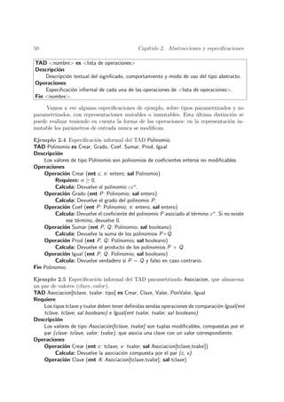 50                                            Cap´
                                                 ıtulo 2. Abstracciones y especiﬁcaciones

TAD <nombre> es <lista de operaciones>
Descripci´n
         o
    Descripci´n textual del signiﬁcado, comportamiento y modo de uso del tipo abstracto.
             o
Operaciones
    Especiﬁcaci´n informal de cada una de las operaciones de <lista de operaciones>.
               o
Fin <nombre>.

     Vamos a ver algunas especiﬁcaciones de ejemplo, sobre tipos parametrizados y no
parametrizados, con representaciones mutables o inmutables. Esta ultima distinci´n se
                                                                   ´              o
puede realizar teniendo en cuenta la forma de las operaciones: en la representaci´n in-
                                                                                 o
mutable los par´metros de entrada nunca se modiﬁcan.
                a

Ejemplo 2.4 Especiﬁcaci´n informal del TAD Polinomio.
                           o
TAD Polinomio es Crear, Grado, Coef, Sumar, Prod, Igual
Descripci´n
          o
    Los valores de tipo Polinomio son polinomios de coeﬁcientes enteros no modiﬁcables.
Operaciones
    Operaci´n Crear (ent c, n: entero; sal Polinomio)
             o
         Requiere: n ≥ 0.
         Calcula: Devuelve el polinomio cxn .
    Operaci´n Grado (ent P: Polinomio; sal entero)
             o
         Calcula: Devuelve el grado del polinomio P.
    Operaci´n Coef (ent P: Polinomio; n: entero; sal entero)
             o
         Calcula: Devuelve el coeﬁciente del polinomio P asociado al t´rmino xn . Si no existe
                                                                      e
              ese t´rmino, devuelve 0.
                   e
    Operaci´n Sumar (ent P, Q: Polinomio; sal booleano)
             o
         Calcula: Devuelve la suma de los polinomios P+Q.
    Operaci´n Prod (ent P, Q: Polinomio; sal booleano)
             o
         Calcula: Devuelve el producto de los polinomios P × Q.
    Operaci´n Igual (ent P, Q: Polinomio; sal booleano)
             o
         Calcula: Devuelve verdadero si P = Q y falso en caso contrario.
Fin Polinomio.

Ejemplo 2.5 Especiﬁcaci´n informal del TAD parametrizado Asociacion, que almacena
                             o
un par de valores (clave, valor).
TAD Asociacion[tclave, tvalor: tipo] es Crear, Clave, Valor, PonValor, Igual
Requiere
    Los tipos tclave y tvalor deben tener deﬁnidas sendas operaciones de comparaci´n Igual(ent
                                                                                   o
    tclave, tclave; sal booleano) e Igual(ent tvalor, tvalor; sal booleano).
Descripci´n
          o
    Los valores de tipo Asociaci´n[tclave, tvalor] son tuplas modiﬁcables, compuestas por el
                                  o
    par (clave: tclave, valor: tvalor), que asocia una clave con un valor correspondiente.
Operaciones
    Operaci´n Crear (ent c: tclave; v : tvalor; sal Asociacion[tclave,tvalor])
             o
         Calcula: Devuelve la asociaci´n compuesta por el par (c, v).
                                         o
    Operaci´n Clave (ent A: Asociacion[tclave,tvalor]; sal tclave)
             o
 