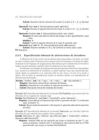 2.2. Especiﬁcaciones informales                                                              51

         Calcula: Devuelve el primer elemento de la tupla A, es decir si A = (c, v), devuelve
              c.
    Operaci´n Valor (ent A: Asociacion[tclave,tvalor]; sal tvalor)
             o
         Calcula: Devuelve el segundo elemento de la tupla A, es decir si A = (c, v), devuelve
              v.
    Operaci´n PonValor (ent A: Asociacion[tclave,tvalor]; valor: tvalor)
             o
         Requiere: El nuevo valor debe ser distinto del antiguo, es decir Igual(Valor(A), valor)
              = falso.
         Modiﬁca: A
         Calcula: Cambia el segundo elemento de la tupla A, poniendo valor.
    Operaci´n Igual (ent A1, A2 : Asociacion[tclave,tvalor]; sal booleano)
             o
         Calcula: Devuelve verdadero si A1 y A2 contienen la misma clave y valor.
Fin Asociacion.

2.2.3.     Especiﬁcaci´n informal de abstracciones de iteradores
                      o
      A diferencia de lo que ocurre con las abstracciones funcionales y de datos, no existe
un claro consenso sobre el formato de las abstracciones de iteradores y la forma de imple-
mentarlas en los lenguajes de programaci´n. Recordemos que la abstracci´n de iteradores
                                          o                                o
implica un procesamiento repetido sobre los elementos de una colecci´n.o
      Si utilizamos un lenguaje de programaci´n que permita pasar funciones como par´me-
                                              o                                        a
tros, entonces la abstracci´n de iteradores se puede expresar como una abstracci´n fun-
                           o                                                       o
cional, donde un par´metro es la colecci´n sobre la que iterar y el otro es la acci´n a
                      a                    o                                          o
aplicar. Por lo tanto, la especiﬁcaci´n tendr´ un formato similar a la especiﬁcaci´n de
                                      o       a                                      o
abstracciones funcionales.
Iterador <nombre> (ent <id>:<tipo>; <id>:<tipo>;... ; sal <tipo resultado>)
     Requiere: Descripci´n textual de los requisitos del iterador.
                         o
     Modiﬁca: Indicaci´n de si se modiﬁca la colecci´n de entada o no.
                       o                              o
     Calcula: Descripci´n textual del resultado del iterador.
                       o

Ejemplo 2.6 Especiﬁcaci´n informal de un iterador ParaTodoHacer, para iterar sobre los
                           o
elementos de un conjunto de cualquier tipo.
Iterador ParaTodoHacer [T: tipo] (ent C : Conjunto[T]; accion: Operacion)
     Requiere: accion debe ser una operaci´n que recibe un par´metro de tipo T y no devuelve
                                          o                   a
         nada, accion(ent T).
     Calcula: Recorre todos los elementos c del conjunto C, aplicando sobre ellos la operaci´n
                                                                                            o
         accion(c).
Ejemplo 2.7 Especiﬁcaci´n informal de un iterador Seleccionar, que devuelve todos los
                           o
elementos de una colecci´n que cumplen cierta condici´n.
                         o                               o
Iterador Seleccionar [T : tipo; Coleccion: tipo coleccion] (ent C : Coleccion[T]; condicion:
Operacion; sal Coleccion[T])
     Requiere: condicion debe ser una operaci´n que recibe un par´metro de tipo T y de-
                                               o                     a
         vuelve un booleano, condicion (ent T; sal booleano). tipo coleccion debe ser un TAD
         parametrizado, que incluya un iterador ParaTodoHacer.
 