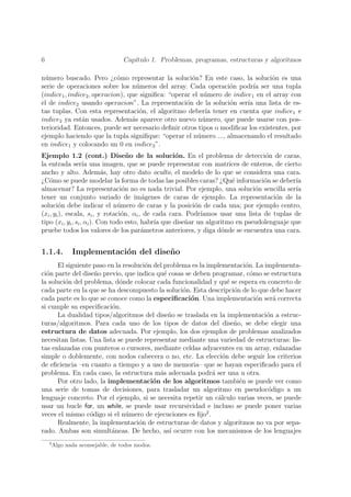 6                                  Cap´
                                      ıtulo 1. Problemas, programas, estructuras y algoritmos

n´mero buscado. Pero ¿c´mo representar la soluci´n? En este caso, la soluci´n es una
 u                           o                         o                         o
serie de operaciones sobre los n´meros del array. Cada operaci´n podr´ ser una tupla
                                    u                             o         ıa
(indice1 , indice2 , operacion), que signiﬁca: “operar el n´mero de indice1 en el array con
                                                           u
el de indice2 usando operacion”. La representaci´n de la soluci´n ser´ una lista de es-
                                                     o             o     ıa
tas tuplas. Con esta representaci´n, el algoritmo deber´ tener en cuenta que indice1 e
                                     o                      ıa
indice2 ya est´n usados. Adem´s aparece otro nuevo n´mero, que puede usarse con pos-
                a                 a                        u
terioridad. Entonces, puede ser necesario deﬁnir otros tipos o modiﬁcar los existentes, por
ejemplo haciendo que la tupla signiﬁque: “operar el n´mero ..., almacenando el resultado
                                                         u
en indice1 y colocando un 0 en indice2 ”.
Ejemplo 1.2 (cont.) Dise˜o de la soluci´n. En el problema de detecci´n de caras,
                                     n              o                             o
la entrada ser´ una imagen, que se puede representar con matrices de enteros, de cierto
                    ıa
ancho y alto. Adem´s, hay otro dato oculto, el modelo de lo que se considera una cara.
                            a
¿C´mo se puede modelar la forma de todas las posibles caras? ¿Qu´ informaci´n se deber´
   o                                                                   e          o         ıa
almacenar? La representaci´n no es nada trivial. Por ejemplo, una soluci´n sencilla ser´
                                   o                                           o            ıa
tener un conjunto variado de im´genes de caras de ejemplo. La representaci´n de la
                                          a                                           o
soluci´n debe indicar el n´mero de caras y la posici´n de cada una; por ejemplo centro,
         o                       u                         o
(xi , yi ), escala, si , y rotaci´n, αi , de cada cara. Podr´
                                  o                          ıamos usar una lista de tuplas de
tipo (xi , yi , si , αi ). Con todo esto, habr´ que dise˜ar un algoritmo en pseudolenguaje que
                                              ıa        n
pruebe todos los valores de los par´metros anteriores, y diga d´nde se encuentra una cara.
                                          a                         o


1.1.4.         Implementaci´n del dise˜ o
                           o          n
      El siguiente paso en la resoluci´n del problema es la implementaci´n. La implementa-
                                      o                                   o
ci´n parte del dise˜o previo, que indica qu´ cosas se deben programar, c´mo se estructura
  o                 n                        e                              o
la soluci´n del problema, d´nde colocar cada funcionalidad y qu´ se espera en concreto de
         o                   o                                      e
cada parte en la que se ha descompuesto la soluci´n. Esta descripci´n de lo que debe hacer
                                                   o                  o
cada parte es lo que se conoce como la especiﬁcaci´n. Una implementaci´n ser´ correcta
                                                     o                        o    a
si cumple su especiﬁcaci´n.
                          o
      La dualidad tipos/algoritmos del dise˜o se traslada en la implementaci´n a estruc-
                                               n                                o
turas/algoritmos. Para cada uno de los tipos de datos del dise˜o, se debe elegir una
                                                                      n
estructura de datos adecuada. Por ejemplo, los dos ejemplos de problemas analizados
necesitan listas. Una lista se puede representar mediante una variedad de estructuras: lis-
tas enlazadas con punteros o cursores, mediante celdas adyacentes en un array, enlazadas
simple o doblemente, con nodos cabecera o no, etc. La elecci´n debe seguir los criterios
                                                                  o
de eﬁciencia –en cuanto a tiempo y a uso de memoria– que se hayan especiﬁcado para el
problema. En cada caso, la estructura m´s adecuada podr´ ser una u otra.
                                           a                  a
      Por otro lado, la implementaci´n de los algoritmos tambi´n se puede ver como
                                         o                              e
una serie de tomas de decisiones, para trasladar un algoritmo en pseudoc´digo a un
                                                                                 o
lenguaje concreto. Por el ejemplo, si se necesita repetir un c´lculo varias veces, se puede
                                                                a
usar un bucle for, un while, se puede usar recursividad e incluso se puede poner varias
veces el mismo c´digo si el n´mero de ejecuciones es ﬁjo2 .
                  o            u
      Realmente, la implementaci´n de estructuras de datos y algoritmos no va por sepa-
                                    o
rado. Ambas son simult´neas. De hecho, as´ ocurre con los mecanismos de los lenguajes
                          a                    ı
    2
        Algo nada aconsejable, de todos modos.
 