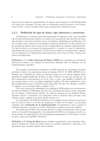 8                           Cap´
                               ıtulo 1. Problemas, programas, estructuras y algoritmos

tipos de datos usados en programaci´n. Se supone que el alumno ya est´ familiarizado
                                       o                                    a
con todos estos conceptos. Es m´s, ser´ un interesante ejercicio pararse en este punto,
                                   a     ıa
cerrar el libro y tratar recordar todo lo que se pueda de los anteriores temas.


1.2.1.    Deﬁnici´n de tipo de datos, tipo abstracto y estructura
                 o
      Posiblemente, la primera duda del programador no ingeniero ser´ ¿qu´ necesidad
                                                                        ıa:     e
hay de tantos t´rminos para referirse a lo mismo? Los conceptos de tipo abstracto de datos,
               e
tipo de datos y estructura de datos no son, en absoluto, redundantes ni incoherentes. Co-
mo ya hemos visto, aparecen en los distintos niveles de desarrollo. Un tipo abstracto es
un concepto de dise˜o y por lo tanto previo e independiente de cualquier implementaci´n.
                    n                                                                   o
Un tipo de datos es un concepto de programaci´n y se puede ver como la realizaci´n o
                                                  o                                   o
materializaci´n de un tipo abstracto. La estructura de datos es la organizaci´n o disposi-
             o                                                                o
ci´n en memoria de la informaci´n almacenada para cierto tipo de datos. Veamos, por
  o                               o
partes, las deﬁniciones.

Deﬁnici´n 1.1 Un Tipo Abstracto de Datos (TAD) est´ compuesto por un dominio
         o                                               a
abstracto de valores y un conjunto de operaciones deﬁnidas sobre ese dominio, con un
comportamiento espec´ ıﬁco.

      Por ejemplo, los booleanos constituyen un TAD, formado por el dominio de valores
{verdadero, falso} y las operaciones sobre ese dominio: NO, Y, O, XOR, IMPLICA, etc.
Decimos que el dominio de valores es abstracto porque no se le supone ninguna repre-
sentaci´n ni ning´n signiﬁcado. Es decir, el valor verdadero no tiene por qu´ ser un 1, ni
        o         u                                                           e
debe almacenarse necesariamente en un bit. Pero, es m´s, ¿qu´ signiﬁca verdadero? Es
                                                          a      e
un concepto hueco, vac´ sin ning´n signiﬁcado expl´
                        ıo,          u                 ıcito. El unico signiﬁcado le viene
                                                                 ´
dado impl´ ıcitamente por su relaci´n con las operaciones del tipo. Por ejemplo, verdadero
                                   o
Y cualquier cosa es siempre igual a cualquier cosa.
      En el otro extremo de complejidad, otro ejemplo de TAD podr´ ser las ventanas de
                                                                     ıan
un entorno Windows o XWindows. En este caso, el dominio de valores estar´ compuesto
                                                                              ıa
por el conjunto –pr´cticamente inﬁnito– de todas las ventanas en sus distintas formas,
                     a
tama˜os, colores y contenidos. Las operaciones sobre el dominio ser´ del tipo: crear
      n                                                                  ıan
ventana, mover, cambiar de tama˜o, a˜adir botones, etc.
                                   n    n
      Las operaciones del TAD son abstractas, en el sentido de que sabemos lo que hacen
pero no c´mo lo hacen. A la hora de programar el TAD, esto da lugar a un principio
          o
conocido como ocultaci´n de la implementaci´n: lo importante es que se calcule el
                         o                          o
resultado esperado y no c´mo se calcule. Volveremos a insistir en esto m´s adelante.
                          o                                                 a
      En cuanto que el TAD es un concepto abstracto, reside exclusivamente como un ente
et´reo en la mente del programador. La realizaci´n del TAD en un lenguaje concreto, en
  e                                               o
cierto entorno de programaci´n y por determinado programador, es lo da lugar a un tipo
                              o
de datos, ahora sin el apellido “abstracto”.

Deﬁnici´n 1.2 El tipo de datos de una variable, un par´metro o una expresi´n, deter-
        o                                               a                   o
mina el conjunto de valores que puede tomar esa variable, par´metro o expresi´n, y las
                                                             a               o
operaciones que se pueden aplicar sobre el mismo.
 