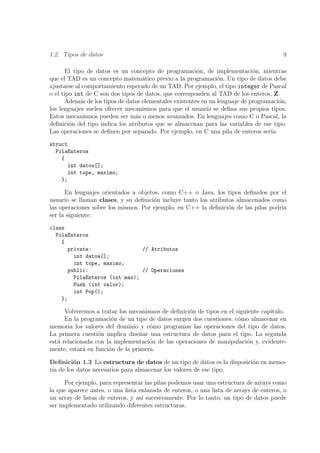 1.2. Tipos de datos                                                                     9

       El tipo de datos es un concepto de programaci´n, de implementaci´n, mientras
                                                         o                    o
que el TAD es un concepto matem´tico previo a la programaci´n. Un tipo de datos debe
                                    a                            o
ajustarse al comportamiento esperado de un TAD. Por ejemplo, el tipo integer de Pascal
o el tipo int de C son dos tipos de datos, que corresponden al TAD de los enteros, Z.
       Adem´s de los tipos de datos elementales existentes en un lenguaje de programaci´n,
             a                                                                          o
los lenguajes suelen ofrecer mecanismos para que el usuario se deﬁna sus propios tipos.
Estos mecanismos pueden ser m´s o menos avanzados. En lenguajes como C o Pascal, la
                                 a
deﬁnici´n del tipo indica los atributos que se almacenan para las variables de ese tipo.
        o
Las operaciones se deﬁnen por separado. Por ejemplo, en C una pila de enteros ser´  ıa:

struct
  PilaEnteros
    {
      int datos[];
      int tope, maximo;
    };

      En lenguajes orientados a objetos, como C++ o Java, los tipos deﬁnidos por el
usuario se llaman clases, y su deﬁnici´n incluye tanto los atributos almacenados como
                                      o
las operaciones sobre los mismos. Por ejemplo, en C++ la deﬁnici´n de las pilas podr´
                                                                  o                 ıa
ser la siguiente:

class
  PilaEnteros
    {
      private:                 // Atributos
        int datos[];
        int tope, maximo;
      public:                  // Operaciones
        PilaEnteros (int max);
        Push (int valor);
        int Pop();
    };

      Volveremos a tratar los mecanismos de deﬁnici´n de tipos en el siguiente cap´
                                                   o                              ıtulo.
      En la programaci´n de un tipo de datos surgen dos cuestiones: c´mo almacenar en
                       o                                              o
memoria los valores del dominio y c´mo programar las operaciones del tipo de datos.
                                     o
La primera cuesti´n implica dise˜ar una estructura de datos para el tipo. La segunda
                  o               n
est´ relacionada con la implementaci´n de las operaciones de manipulaci´n y, evidente-
   a                                 o                                   o
mente, estar´ en funci´n de la primera.
             a        o

Deﬁnici´n 1.3 La estructura de datos de un tipo de datos es la disposici´n en memo-
          o                                                             o
ria de los datos necesarios para almacenar los valores de ese tipo.

      Por ejemplo, para representar las pilas podemos usar una estructura de arrays como
la que aparece antes, o una lista enlazada de enteros, o una lista de arrays de enteros, o
un array de listas de enteros, y as´ sucesivamente. Por lo tanto, un tipo de datos puede
                                   ı
ser implementado utilizando diferentes estructuras.
 